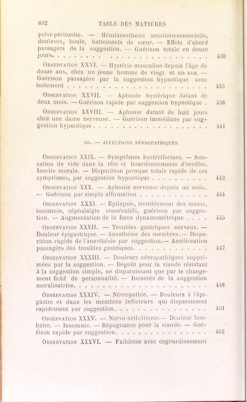 pelvi-péritonite. — Hémianesthésie sensitivo-sensorielle, douleurs, boule, battements de cœur. — Effets d’abord passagers de la suggestion. — Guérison totale en douze jours 430 Qbsekvation XXVI. — Hystérie masculine depuis l’âge de douze ans, chez un jeune homme de vingt et un ans. — Guérison passagère par la suggestion hypnotique avec isolement 433 Observation XXVII. — Aphonie hystérique datant de deux mois. — Guérison rapide par suggestion hypnotique . 438 Observation XXVIII. — Aphonie datant de huit jours chez une dame nerveuse. — Guérison immédiate par sug- gestion hypnotique 441 III. — AFFECTIONS NÉVROPATHIQUES Observation XXIX. — Symptômes hystériformes. — Sen- sation de vide dans la tête et bourdonnements d’oreilles. Inertie morale. — Disparition presque totale rapide de ces symptômes, par suggestion hypnotique 442 Observation XXX. — Aphonie nerveuse depuis un mois. — Guérison par simple affirmation 444 Observation XXXI. — Epilepsie, tremblement des mains, insomnie, céphalalgie consécutifs, guérison par sugges- tion. — Augmentation de la force dynamométrique .... 445 Observation XXXII. — Troubles gastriques nerveux. — Douleur épigastrique. — Anesthésie des membres.— Dispa- rition rapide de l’anesthésie par suggestion.— Amélioration passagère des troubles gastriques 447 Observation XXXIII. — Douleurs névropathiques suppri- mées par la suggestion. — Dégoût pour la viande résistant à la suggestion simple, ne disparaissant que par le change- ment fictif de personnalité. — Insuccès de la suggestion moralisatrice. . . 448 Observation XXXIV. — Névropathie. — Douleurs à l'épi- gastre et dans les membres inférieurs qui disparaissent rapidement par suggestion 451 Observation XXXV. — Nervo-arthritisme.— Douleur lom- baire. — Insomnie. — Répugnance pour la viande. — Gué- rison rapide par suggestion 452 Observation XXXVI. — Faiblesse avec engourdissement