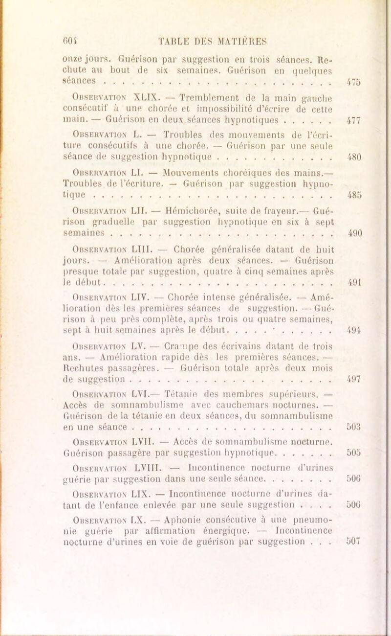 onze jours. Guérison par suggestion en trois séances. Re- chute au bout de six semaines. Guérison en quelques séances Observation XUX. — Tremblement de la main gauche consécutif à une chorée et impossibilité d’écrire de cette main. — Guérison en deux séances hypnotiques 477 Observation L. — Troubles des mouvements de l’écri- ture consécutifs à une chorée. — Guérison par une seule séance de suggestion hypnotique 480 Observation El. — Mouvements choréiques des mains.— Troubles de l’écriture. — Guérison par suggestion hypno- tique 485 Observation LU. — Hémichorée, suite de frayeur.— Gué- rison graduelle par suggestion hypnotique en six à sept semaines 400 Observation LUI. — Chorée généralisée datant de huit jours. — Amélioration après deux séances. — Guérison presque totale par suggestion, quatre à cinq semaines après le début 491 Observation LIV. — Chorée intense généralisée. — Amé- lioration dès les premières séances de suggestion. —Gué- rison à peu près complète, après trois ou quatre semaines, sept à huit semaines après le début • 491 Observation LV. — Crampe des écrivains datant de trois ans. — Amélioration rapide dès les premières séances. — Rechutes passagères. — Guérison totale après deux mois de suggestion 497 Observation LVI.— Tétanie, des membres supérieurs. — Accès de somnambulisme avec cauchemars nocturnes. — Guérison de la tétanie en deux séances, du somnambulisme en une séance 503 Observation LVII. — Accès de somnambulisme nocturne. Guérison passagère par suggestion hypnotique 505 Observation LVIII. — Incontinence nocturne d’urines guérie par suggestion dans une seule séance 50G Observation LIX. — Incontinence nocturne d’urines da- tant de l’enfance enlevée par une seule suggestion .... 500 Observation LX. — Aphonie consécutive à une pneumo- nie guérie par affirmation énergique. — Incontinence nocturne d’urines en voie de guérison par suggestion . . . 507