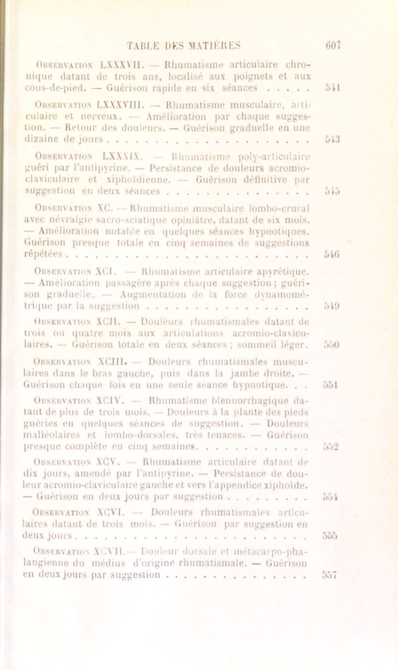 Observation LXXXYII. — Uliumatisme articulaire chro- nique datant do trois ans, localisé aux poignets et aux cous-de-pied. — Guérison rapide en six séances 541 Observation LXXXVIII. — Rhumatisme musculaire, arti- culaire et nerveux. — Amélioration par chaque sugges- tion. — Retour des douleurs. — Guérison graduelle en une dizaine de jours 543 Observation LX.WIX. — Rhumatisme poly-articulaire guéri par l’antipyrine. — Persistance de douleurs acromio- claviculaire et xiphoïdienne. — Guérison détinitive pur suggestion en deux séances 545 Oiiseun vtion XC. — Rhumatisme musculaire lombo-crural avec névralgie sacro-sciatii|ue opiniâtre, datant de six mois. — Amélioration notable en quelques séances hypnotiques. Guérison presque totale en cinq semaines de suggestions répétées 546 Observation XGI. — Rhumatisme articulaire apyrétique. — Amélioration passagère apres chaque suggestion; guéri- son graduelle. — Augmentation île la force dynamomé- trique par la suggestion 549 Observation XCII. — Douleurs rhumatismales datant de trois ou quatre mois aux articulations acromio-claxicu- laires. — Guérison totale en deux séances; sommeil léger. 550 Observation XCIII. — Douleurs rhumatismales muscu- laires dans le bras gauche, puis dans la jambe droite. — Guérison chaque lois eu une seule seauce hypnotique. . . 551 Orskun \tion XCI X . - Rhumatisme blennorrhagiqiie da- tant de plus de trois mois. — Douleurs à la plante des pieds guéries en quelques séances de suggestion. — Douleurs malléolaires et lombo-dorsales, très tenaces. — Guérison presque complète en cinq semaines 552 Observation XCY. — Rhumatisme articulaire datant de dix jours, amendé par l'antipyrine. — Persistance de dou- leur aeromio-claviculaire gauche et vers l'appendice xiphoïde. — Guérison en deux jours par suggestion 554 Observation XGVI. — Douleurs rhumatismales articu- laires datant de trois mois. — Guérison par suggestion en deux jours 555 Observation XC.YII. Douleur dorsale et métacarpo-pha- langienne du médius d'origine rhumatismale. — Guérison en deux jours par suggestion 557