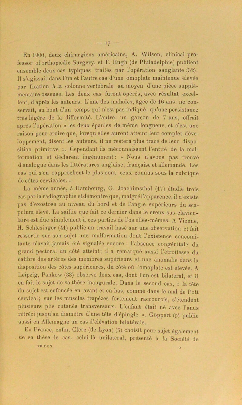 — >7 — En 1900, deux chirurgiens américains, A. Wilson, clinical pro- fessor oforthopædic Surgery, et T. Rugh (de Philadelphie) publient ensemble deux cas typiques traités par l’opération sanglante (52). Il s’agissait dans l’un et l'autre cas d’une omoplate maintenue élevée par fixation à la colonne vertébrale au moyen d’une pièce supplé- mentaire osseuse. Les deux cas furent opérés, avec résultat excel- lent, d’après les auteurs. L’une des malades, âgée de 16 ans, ne con- servait, au bout d’un temps qui n’est pas indiqué, qu’une persistance très légère de la difformité. L’autre, un garçon de 7 ans, offrait après l’opération « les deux épaules de même longueur, et c’est une raison pour croire que, lorsqu’elles auront atteint leur complet déve- loppement, disent les auteurs, il ne restera plus trace de leur dispo- sition primitive ». Cependant ils méconnaissent l’entité de la mal- formation et déclarent ingénument : « Nous n’avons pas trouvé d’analogue dans les littératures anglaise, française et allemande. Les cas qui s’en rapprochent le plus sont ceux connus sous la rubrique de cotes cervicales. » La même année, à Hambourg, G. Joachimsthal (17) étudie trois cas par la radiographie etdémontre que, malgrél’apparence, il n’existe pas d’exostose au niveau du bord et de l’angle supérieurs du sca- pulum élevé. La saillie que fait ce dernier dans le creux sus-clavicu- laire est due simplement à ces parties de l’os elles-mêmes. A Vienne, IL Schlesinger (41) publie un travail basé sur une observation et fait ressortir sur son sujet une malformation dont l’existence concomi- tante n’avait jamais été signalée encore : l'absence congénitale du grand pectoral du côté atteint; il a remarqué aussi l’étroitesse du calibre des artères des membres supérieurs et une anomalie dans la disposition des côtes supérieures, du côté où l’omoplate est élevée. A Leipzig, Pankow (33) observe deux cas, dont l’un est bilatéral, et il en fait le sujet de sa thèse inaugurale. Dans le second cas, « la tête du sujet est enfoncée en avant et en bas, comme dans le mal de Pott cervical; sur les muscles trapèzes fortement raccourcis, s’étendent plusieurs plis cutanés transversaux. L’enfant était né avec l’anus rétréci jusqu’au diamètre d’une tète depingle ». Gôppert (9) publie aussi en Allemagne un cas d’élévation bilatérale. En France, enfin, Clerc (de Lyon) (5) choisit pour sujet également de sa thèse le cas. celui-là unilatéral, présenté à la Société de TIUDON. 0 I