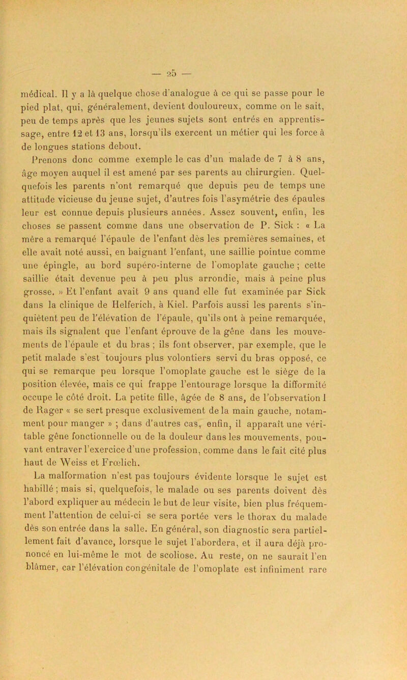 médical. Il y a là quelque chose d'analogue à ce qui se passe pour le pied plat, qui, généralement, devient douloureux, comme on le sait, peu de temps après que les jeunes sujets sont entrés en apprentis- sage, entre 12 et 13 ans, lorsqu'ils exercent un métier qui les force à de longues stations debout. Prenons donc comme exemple le cas d’un malade de 7 à 8 ans, âge moyen auquel il est amené par ses parents au chirurgien. Quel- quefois les parents n’ont remarqué que depuis peu de temps une attitude vicieuse du jeune sujet, d’autres fois l’asymétrie des épaules leur est connue depuis plusieurs années. Assez souvent, enfin, les choses se passent comme dans une observation de P. Sick : « La mère a remarqué l’épaule de l’enfant dès les premières semaines, et elle avait noté aussi, en baignant l’enfant, une saillie pointue comme une épingle, au bord supéro-interne de l'omoplate gauche ; cette saillie était devenue peu à peu plus arrondie, mais à peine plus grosse. » Et l’enfant avait 9 ans quand elle fut examinée par Sick dans la clinique de Helferich. à Kiel. Parfois aussi les parents s’in- quiètent peu de l’élévation de l’épaule, qu’ils ont à peine remarquée, mais ils signalent que l'enfant éprouve de la gêne dans les mouve- ments de l'épaule et du bras ; ils font observer, par exemple, que le petit malade s'est toujours plus volontiers servi du bras opposé, ce qui se remarque peu lorsque l’omoplate gauche est le siège de la position élevée, mais ce qui frappe l’entourage lorsque la difformité occupe le côté droit. La petite fille, âgée de 8 ans, de l’observation 1 de Rager « se sert presque exclusivement delà main gauche, notam- ment pour manger » ; dans d’autres cas, enfin, il apparaît une véri- table gène fonctionnelle ou de la douleur dans les mouvements, pou- vant entraver l’exercice d'une profession, comme dans le fait cité plus haut de Weiss et Frœlich. La malformation n’est pas toujours évidente lorsque le sujet est habillé ; mais si, quelquefois, le malade ou ses parents doivent dès l’abord expliquer au médecin le but de leur visite, bien plus fréquem- ment l’attention de celui-ci se sera portée vers le thorax du malade dès son entrée dans la salle. En général, son diagnostic sera partiel- lement fait d’avance, lorsque le sujet l’abordera, et il aura déjà pro- noncé en lui-même le mot de scoliose. Au reste, on ne saurait l'en blâmer, car l’élévation congénitale de l’omoplate est infiniment rare