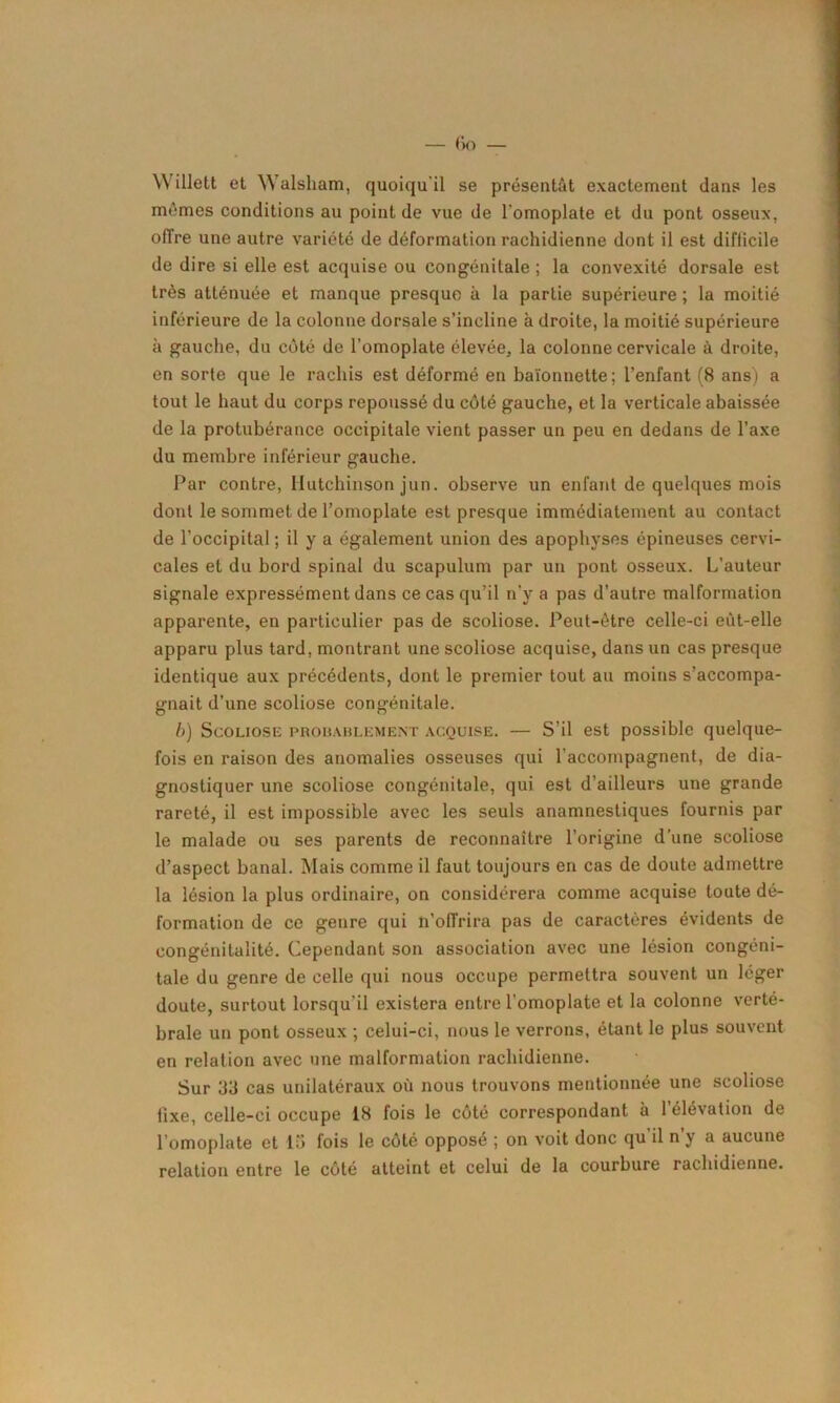 Willett et Walsham, quoiqu'il se présentât exactement dans les mêmes conditions au point de vue de l'omoplate et du pont osseux, offre une autre variété de déformation rachidienne dont il est difticile de dire si elle est acquise ou congénitale ; la convexité dorsale est très atténuée et manque presque à la partie supérieure ; la moitié inférieure de la colonne dorsale s’incline à droite, la moitié supérieure à gauche, du côté de l’omoplate élevée, la colonne cervicale à droite, en sorte que le rachis est déformé en baïonnette; l’enfant (8 ans) a tout le haut du corps repoussé du côté gauche, et la verticale abaissée de la protubérance occipitale vient passer un peu en dedans de l’axe du membre inférieur gauche. Par contre, Hutchinson jun. observe un enfant de quelques mois dont le sommet de l’omoplate est presque immédiatement au contact de l’occipital ; il y a également union des apophyses épineuses cervi- cales et du bord spinal du scapulum par un pont osseux. L’auteur signale expressément dans ce cas qu’il n'y a pas d’autre malformation apparente, en particulier pas de scoliose. Peut-être celle-ci eût-elle apparu plus tard, montrant une scoliose acquise, dans un cas presque identique aux précédents, dont le premier tout au moins s’accompa- gnait d’une scoliose congénitale. b) Scoliose probablement acquise. — S’il est possible quelque- fois en raison des anomalies osseuses qui l’accompagnent, de dia- gnostiquer une scoliose congénitale, qui est d’ailleurs une grande rareté, il est impossible avec les seuls anamnestiques fournis par le malade ou ses parents de reconnaître l’origine d’une scoliose d’aspect banal. Mais comme il faut toujours en cas de doute admettre la lésion la plus ordinaire, on considérera comme acquise toute dé- formation de ce genre qui n’oITrira pas de caractères évidents de congénitalité. Cependant son association avec une lésion congéni- tale du genre de celle qui nous occupe permettra souvent un léger doute, surtout lorsqu’il existera entre l'omoplate et la colonne verté- brale un pont osseux ; celui-ci, nous le verrons, étant le plus souvent en relation avec une malformation rachidienne. Sur 33 cas unilatéraux où nous trouvons mentionnée une scoliose fixe, celle-ci occupe 18 fois le côté correspondant à l’élévation de l’omoplate et 15 fois le côté opposé ; on voit donc qu'il n’y a aucune relation entre le côté atteint et celui de la courbure rachidienne.