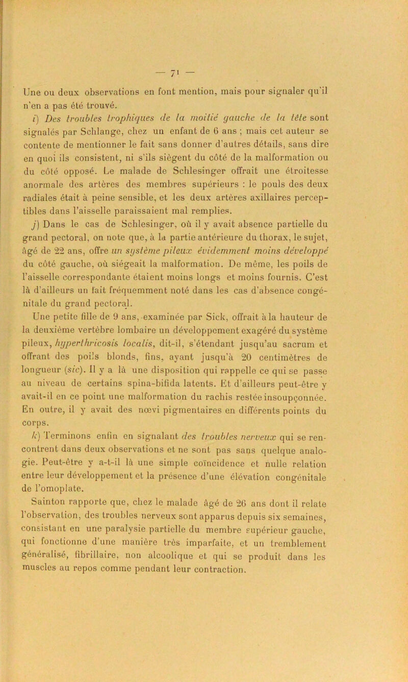 Une ou deux observations en font mention, mais pour signaler qu'il n’en a pas été trouvé. /) Des troubles trophiques de la moitié gauche de la lêle sont signalés par Schlange, chez un enfant de 6 ans ; mais cet auteur se contente de mentionner le fait sans donner d’autres détails, sans dire en quoi ils consistent, ni s’ils siègent du côté de la malformation ou du côté opposé. Le malade de Schlesinger offrait une étroitesse anormale des artères des membres supérieurs : le pouls des deux radiales était à peine sensible, et les deux artères axillaires percep- tibles dans l’aisselle paraissaient mal remplies. j) Dans le cas de Schlesinger, où il y avait absence partielle du grand pectoral, on note que, à la partie antérieure du thorax, le sujet, Agé de 22 ans, offre un sgstème pileux évidemment moins développé du côté gauche, où siégeait la malformation. De môme, les poils de l’aisselle correspondante étaient moins longs et moins fournis. C’est là d’ailleurs un fait fréquemment noté dans les cas d’absence congé- nitale du grand pectoral. Une petite fdle de 9 ans, examinée par Sick, offrait à la hauteur de la deuxième vertèbre lombaire un développement exagéré du système pileux, hyperthricosis localis, dit-il, s’étendant jusqu’au sacrum et offrant des poils blonds, fins, ayant jusqu’à 20 centimètres de longueur (sic), il y a là une disposition qui rappelle ce qui se passe au niveau de certains spina-bifida latents. Et d’ailleurs peut-être y avait-il en ce point une malformation du rachis restée insoupçonnée. En outre, il y avait des nœvi pigmentaires en différents points du corps. h) terminons enfin en signalant des troubles nerveux qui se ren- contrent dans deux observations et ne sont pas sans quelque analo- gie. Peut-être y a-t-il là une simple coïncidence et nulle relation entre leur développement et la présence d’une élévation congénitale de l’omoplate. Sainton rapporte que, chez le malade âgé de 20 ans dont il relate 1 observation, des troubles nerveux sont apparus depuis six semaines, consistant en une paralysie partielle du membre supérieur gauche, qui fonctionne d une manière très imparfaite, et un tremblement généralisé, fibrillaire, non alcoolique et qui se produit dans les muscles au repos comme pendant leur contraction.