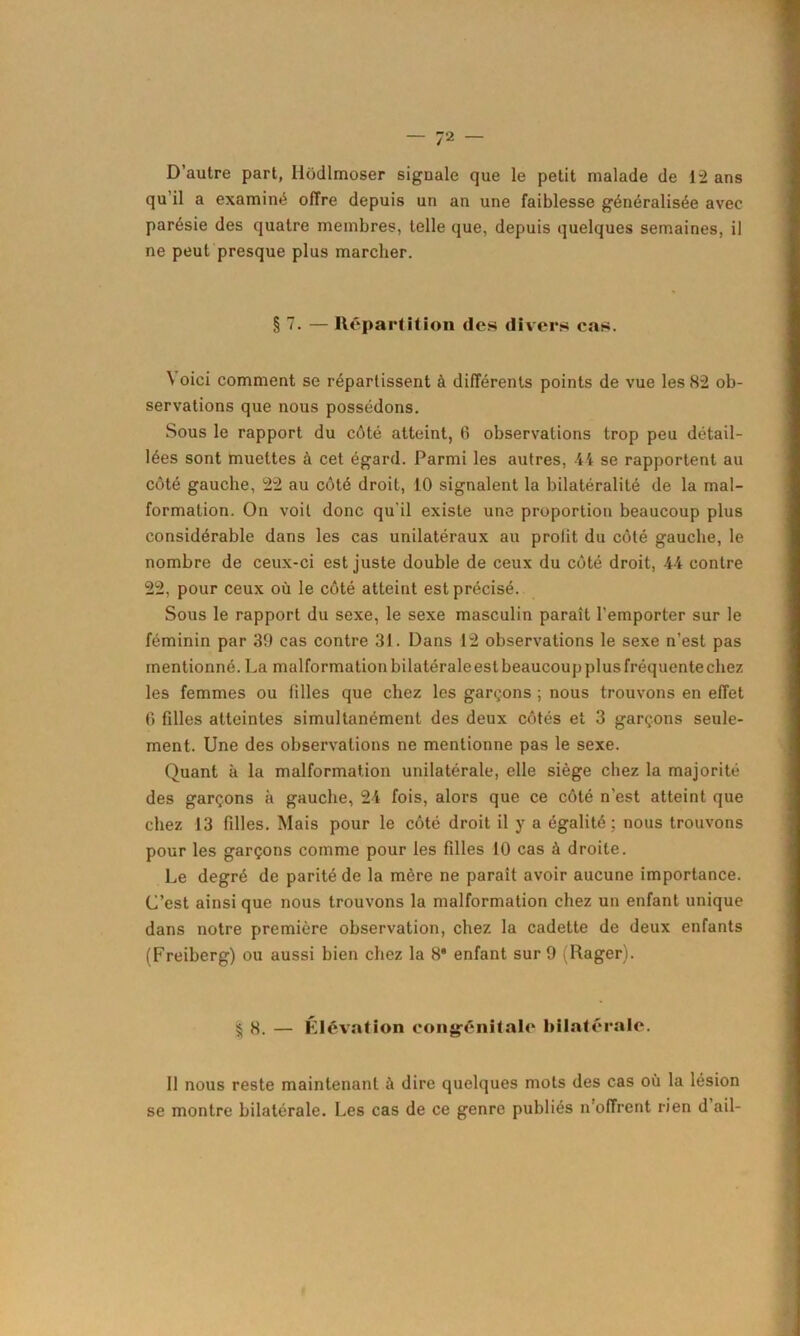 D’autre part, Hôdlmoser siguale que le petit malade de 12 ans qu’il a examiné offre depuis un an une faiblesse généralisée avec parésie des quatre membres, telle que, depuis quelques semaines, il ne peut presque plus marcher. § 7. — Répart il ion (les divers cas. \ oici comment se répartissent à différents points de vue les 82 ob- servations que nous possédons. Sous le rapport du côté atteint, 6 observations trop peu détail- lées sont muettes à cet égard. Parmi les autres, 44 se rapportent au côté gauche, 22 au côté droit, 10 signalent la bilatéralité de la mal- formation. On voit donc qu'il existe une proportion beaucoup plus considérable dans les cas unilatéraux au proiit du côté gauche, le nombre de ceux-ci est juste double de ceux du côté droit, 44 contre 22, pour ceux où le côté atteint est précisé. Sous le rapport du sexe, le sexe masculin paraît l’emporter sur le féminin par 39 cas contre 31. Dans 12 observations le sexe n’est pas mentionné. La malformation bilatérale est beaucoup plus fréquente chez les femmes ou tilles que chez les garçons ; nous trouvons en effet 0 filles atteintes simultanément des deux côtés et 3 garçons seule- ment. Une des observations ne mentionne pas le sexe. Quant à la malformation unilatérale, elle siège chez la majorité des garçons à gauche, 24 fois, alors que ce côté n’est atteint que chez 13 filles. Mais pour le côté droit il y a égalité ; nous trouvons pour les garçons comme pour les filles 10 cas à droite. Le degré de parité de la mère ne paraît avoir aucune importance. C’est ainsi que nous trouvons la malformation chez un enfant unique dans notre première observation, chez la cadette de deux enfants (Freiberg) ou aussi bien chez la 8* enfant sur 9 (Rager). § 8. — Élévation congénitale bilatérale. Il nous reste maintenant à dire quelques mots des cas où la lésion se montre bilatérale. Les cas de ce genre publiés n’offrent rien d ail-