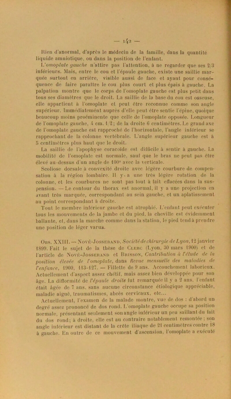 Rien d’anormal, d’après le médecin de la famille, dans la quantité liquide amniotique, ou dans la position de l’enfant. L'omoplate gauche n'attire pas l’attention, à ne regarder que ses 2/3 inférieurs. Mais, entre le cou et l’épaule gauche, existe une saillie mar- quée surtout en arrière, visible aussi de face et ayant pour consé- quence de faire paraître le cou plus court et plus épais à gauche. La palpation montre que le corps de l'omoplate gauche est plus petit dans tous ses diamètres que le droit. La saillie de la base du cou est osseuse, elle appartient à l’omoplate et peut être reconnue comme son angle supérieur. Immédiatemént auprès d’elle peut être sentie l'épine, quoique beaucoup moins proéminente que celle de l'omoplate opposée. Longueur de l’omoplate gauche, i cm. 12; de la droite 6 centimètres.Le grand axe de l’omoplate gauche est rapproché de l’horizontale, l’angle inférieur se rapprochant de la colonne vertébrale. L’angle supérieur gauche est à 5 centimètres plus haut que le droit. La saillie de l’apophyse coracoïde est difficile à sentir à gauche. La mobilité de l’omoplate est normale, sauf que le bras ne peut pas être élevé au-dessus d’un angle de 100° avec la verticale. Scoliose dorsale à convexité droite avec légère courbure de compen- sation à la région lombaire. 11 y. a une très légère rotation de la colonne, et les courbures ne sont pas tout à fait ellacées dans la sus- pension. — Le contour du thorax est anormal, il y a une projection en avant très marquée, correspondant au sein gauche, et un aplatissement au point correspondant à droite. Tout le membre inférieur gauche est atrophié. L’enfant peut exécuter tous les mouvements de la jambe et du pied, la cheville esl évidemment ballante, et, dans la marche comme dans la station, le pied tend à prendre une position de léger varus. Ons. XXI1L — Nové-Josserànd, Socit’lé de chirurgie de Lyon. 12 janvier 1899. Fait le sujet de la thèse de Clerc (Lyon, 30 mars 1900) et de l'article de Nové-Josserand et Brisson, Contribution à l'élude de la position élevée, de l'omoplate, dans Revue mensuelle des maladies de l'enfance, 1900, 113-127. — Fillette de 9 ans. Accouchement laborieux. Actuellement d'aspect assez chétif, mais assez bien développée pour son âge. La difformité de l'épaule droite fut remarquée il y a 2 ans. l’enfant était âgée de 7 ans, sans aucuue circonstance étiologique appréciable, maladie aigue, traumatismes, abcès cervicaux, etc... Actuellement, l'examen de la malade montre, vue de dos : d'abord un degré assez prononcé de dos rond. L omoplate gauche occupe sa position normale, présentant seulement son angle inférieur un peu saillantdu fait du dos rond; à droite, elle est au contraire notablement remontée : sou angle inférieur est distant de la crête iliaque de 21 centimètres contre 18 à gauche. En outre de ce mouvement d'ascension, l’omoplate a exécuté