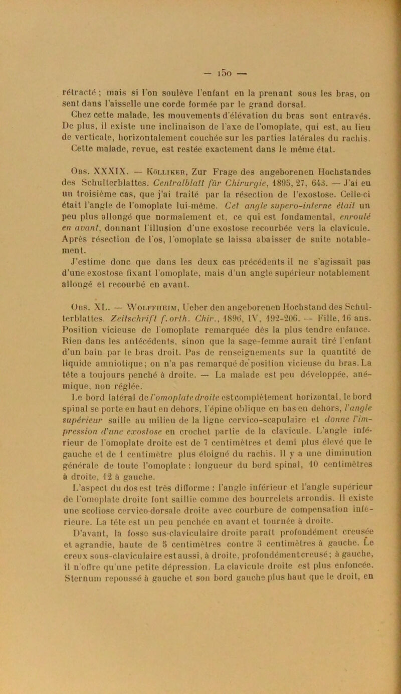 — i5o — rétracté ; mais si l'on soulève l’enfant en la prenant sous les bras, on sent dans l’aisselle une corde formée par le grand dorsal. Chez cette malade, les mouvements d’élévation du bras sont entravés. De plus, il existe une inclinaison de l’axe de l’omoplate, qui est, au lieu de verticale, horizontalement couchée sur les parties latérales du rachis. Cette malade, revue, est restée exactement dans le même état. Obs. XXXIX. — Kollikkr, Zur Frage des angeborenen Ilochstandes des Schulterblattes. Cenlralblalt fiir Chirurgie, 4895,27, 643. — J’ai eu un troisième cas, que j’ai traité par la résection de l’exostose. Celle ci était l’angle de l’omoplate lui-même. Cel angle supero-inlerne élait un peu plus allongé que normalement et, ce qui est fondamental, enroulé en avant, donnant l’illusion d’une exostose recourbée vers la clavicule. Après résection de l'os, l’omoplate se laissa abaisser de suite notable- ment. J’estime donc que dans les deux cas précédents il ne s'agissait pas d’une exostose lixant l'omoplate, mais d'un angle supérieur notablement allongé et recourbé en avant. Dos. XL. — Wolffheim, Ueber den angeborenen Hochstand des Schul- terblattes. Zeilschrifl f.orlh. Chir., 1896, IV. 192-206.— Fille,46 ans. Position vicieuse de l'omoplate remarquée dès la plus tendre enfance. Rien dans les antécédents, sinon que la sage-femme aurait tiré l'enfant d’un bain par le bras droit. Pas de renseignements sur la quantité de liquide amniotique ; on n’a pas remarqué de position vicieuse du bras. La tête a toujours penché à droite. — La malade est peu développée, ané- mique, non réglée. Le bord latéral de l'omoplale droite est complètement horizontal, le bord spinal se porte en haut en dehors, l'épine oblique en bas en dehors, l’angle supérieur saille au milieu de la ligne ccrvico-scapulaire et donne l'im- pression d'une exostose en crochet partie de la clavicule. L’angle infé- rieur de l'omoplate droite est de 7 centimètres et demi plus élevé que le gauche et de 1 centimètre plus éloigné du rachis. Il y a une diminution générale de toute l’omoplate : longueur du bord spinal, 40 centimètres à droite, 42 à gauche. L’aspect du dos est très diflorme : l'angle inférieur et l’angle supérieur de l'omoplate droite font saillie comme des bourrelets arrondis. Il existe une scoliose cervico-dorsale droite avec courbure de compensation infé- rieure. La tète est un peu penchée en avant et tournée à droite. D’avant, la fosse sus-claviculaire droite parait profondément creusée et agrandie, haute de S centimètres contre 3 centimètres à gauche. Le creux sous-claviculaire est aussi, à droite, profondémentcrcusé; à gauche, il n (dire qu’une petite dépression. La clavicule droite est plus enfoncée. Sternum repoussé à gauche et son bord gauche plus haut que le droit, en