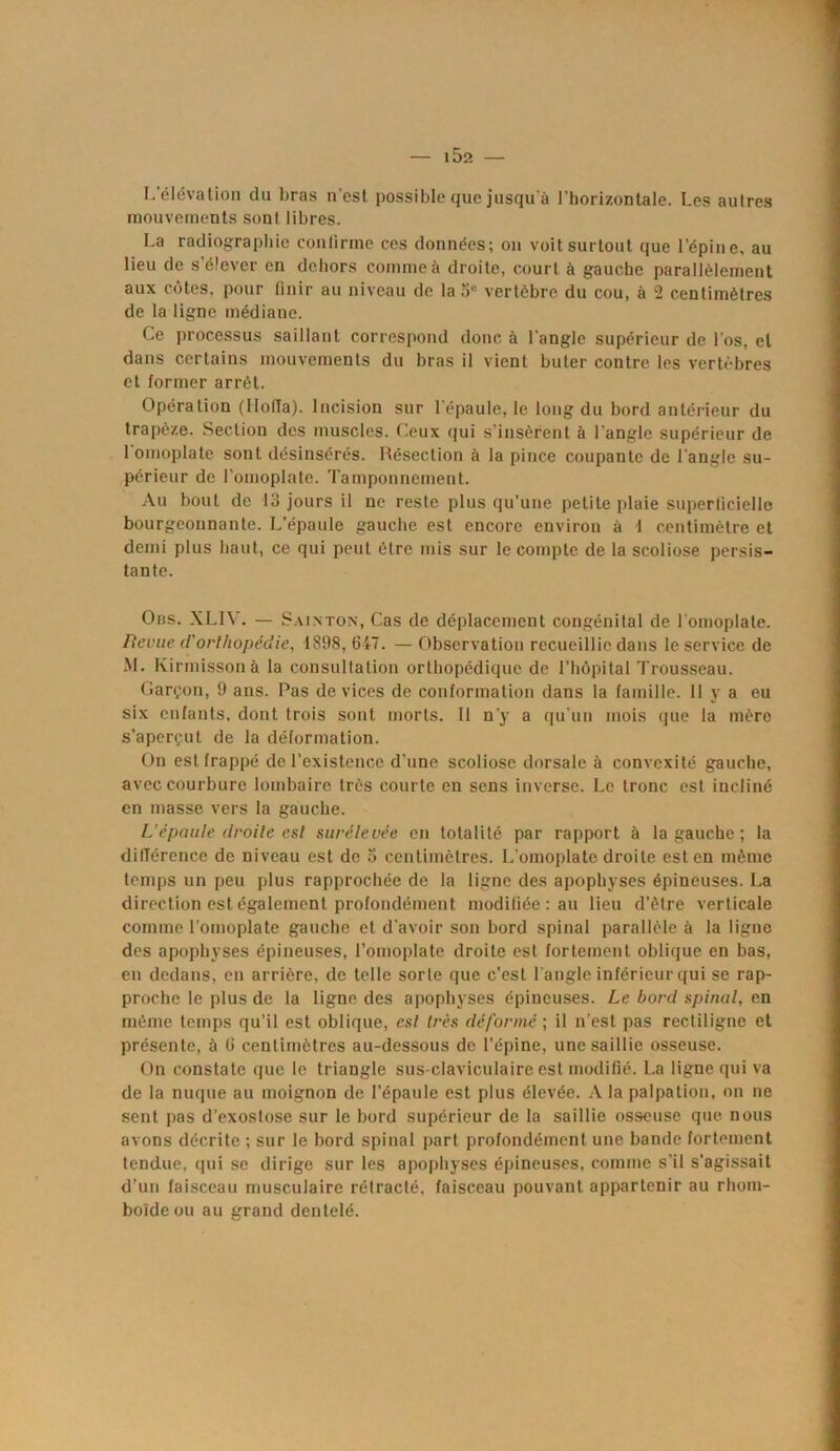 L’élévation du bras n’est possible que jusqu’à l’horizontale. Les autres mouvements sont libres. La radiographie continue ces données; on voit surtout que l’épine, au lieu de s’élever en dehors comme à droite, court à gauche parallèlement aux cotes, pour finir au niveau de la 5e vertèbre du cou, à 2 centimètres de la ligne médiane. Ce processus saillant correspond donc à l’angle supérieur de l'os, cl dans certains mouvements du bras il vient buter contre les vertèbres et former arrêt. Opération (Hofia). Incision sur l'épaule, le long du bord antérieur du trapèze. Section des muscles. Ceux qui s’insèrent à l’angle supérieur de 1 omoplate sont désinsérés. Résection à la pince coupante de l'angle su- périeur de l'omoplate. Tamponnement. Au bout de 13 jours il ne reste plus qu’une petite plaie superficielle bourgeonnante. L’épaule gauche est encore environ à 1 centimètre et demi plus haut, ce qui peut être mis sur le compte de la scoliose persis- tante. Obs. XLIV. — Sainton, Cas de déplacement congénital de l’omoplate. Revue d'orthopédie, 1898, 617. — Observation recueillie dans le service de M. Kirmissonà la consultation orthopédique de l’hôpital Trousseau. Garçon, 9 ans. Pas de vices de conformation dans la famille. 11 y a eu six enfants, dont trois sont morts. 11 n’y a qu'un mois que la mère s’aperçut de la déformation. On est frappé de l’existence d’une scoliose dorsale à convexité gauche, avec courbure lombaire très courte en sens inverse. Le tronc est incliné en masse vers la gauche. L’épaule droite csl surélevée en totalité par rapport à la gauche ; la différence de niveau est de 3 centimètres. L’omoplate droite est en même temps un peu plus rapprochée de la ligne des apophyses épineuses. La direction est également profondément modifiée; au lieu d’être verticale comme l'omoplate gauche et d’avoir son bord spinal parallèle à la ligne des apophyses épineuses, l’omoplate droite est fortement oblique en bas, en dedans, en arrière, de telle sorte que c’est l'angle inférieur qui se rap- proche le plus de la ligne des apophyses épineuses. Le bord spinal, en même temps qu’il est oblique, csl très déformé ; il n’est pas rectiligne et présente, à 0 centimètres au-dessous de l’épine, une saillie osseuse. On constate que le triangle sus-claviculaire est modifié. La ligne qui va de la nuque au moignon de l’épaule est plus élevée. A la palpation, on ne sent pas d’exostose sur le bord supérieur de la saillie osseuse que nous avons décrite ; sur le bord spinal part profondément une bande fortement tendue, qui se dirige sur les apophyses épineuses, comme s’il s'agissait d’un faisceau musculaire rétracté, faisceau pouvant appartenir au rhom- boïde ou au grand dentelé.