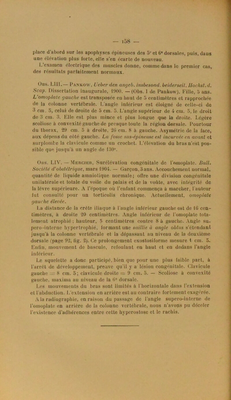 place d'abord sur les apophyses épineuses des 5e et 6» dorsales, puis, dans une élévation plus forte, elle s’en écarte de nouveau. L’examen électrique des muscles donne, comme dans le premier cas, des résultats parfaitement normaux. Üus. LUI.— Pankow, Ueberden anrjeb. insbesond. beiderseil. Jlochsl.d. Scap. Dissertation inaugurale, U)00. — (Obs. 1 de Pankow). Fille, a ans. L'omoplate gauche est transposée en haut de a centimètres et rapprochée de la colonne vertébrale. L'angle inférieur est éloigné de celle-ci de 3 cm. o, celui de droite de a cm. a. L’angle supérieur de 4 cm. 5, le droit de 3 cm. 3. Elle est plus mince et plus longue que la droite. Légère scoliose à convexité gauche de presque toute la région dorsale. Pourtour du thorax, 29 cm. 3 à droite, 23 cm. 8 à gauche. Asymétrie de la face, aux dépens du côté gauche. Lu fusse sus-épineuse esl incurvée en avant et surplombe la clavicule comme un crochet. L’élévation du bras n’est pos- sible que jusqu'à un angle de 130°. Obs. LIV. — Mercier, Surélévation congénitale de l'omoplate. Bull. Société d'obstétrique, mars 1904. — Garçon, 3ans. Accouchement normal, quantité de liquide amniotique normale; ollre une division congénitale unilatérale et totale du voile du palais et de la voûte, avec intégrité de la lèvre supérieure. A l’époque où l’enfant commença à marcher, l'auteur fut consulté pour un torticolis chronique. Actuellement, omoplate gauche élevée. La distance de la crête iliaque à l'angle inférieur gauche est de 16 cen- timètres, à droite 20 centimètres. Angle inférieur de l’omoplate tota- lement atrophié : hauteur, 3 centimètres contre 8 à gauche. Angle su- pero-interne hypertrophié, formant une saillie à angle obtus s’étendant jusqu’à la colonne vertébrale et la dépassant au niveau de la deuxième dorsale (page 92, lig. 2). Ce prolongement exostosiforme mesure t cm. 3. Enfin, mouvement de bascule, refoulant en haut et en dedans l’angle inférieur. Le squelette a donc participé, bien que pour une plus faible part, à l’arrêt de développement, preuve qu'il y a lésion congénitale. Clavicule gauche = 8 cm. 3; clavicule droite = 9 cm. 3. — Scoliose à convexité gauche, maxima au niveau de la 6e dorsale. Les mouvements du bras sont limités à l'horizontale dans l’extension et 1 abduction. L'extension en arrière est au contraire fortement exagérée. A la radiographie, en raison du passage de l'angle supero-interne de l’omoplate en arrière de la colonne vertébrale, nous n’avons pu déceler l’existence d’adhérences entre cette hyperostose et le rachis.