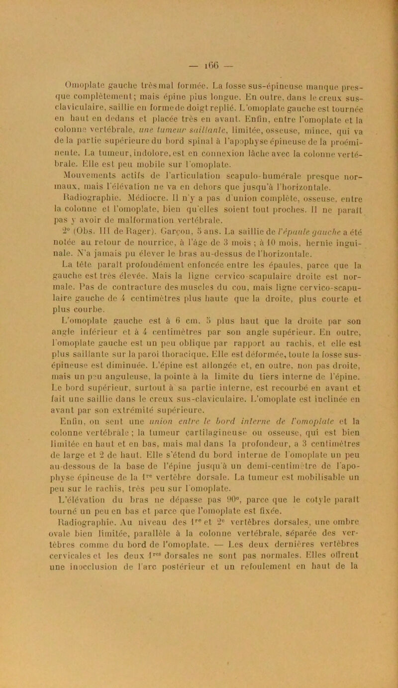 Omoplate gauche trèsmal formée. La fosse sus-épineuse manque pres- que complètement; mais épine plus longue. En outre, dans le creux sus- claviculaire. saillie en formede doigt replié. L’omoplate gauche est tournée en haut en dedans et placée très en avant. Enfin, entre l’omoplate et la colonne vertébrale, une tumeur saillante, limitée, osseuse, mince, qui va delà partie supérieure du bord spinal à l’apophyse épineuse de la proémi- nente. La tumeur, indolore, est en connexion lâche avec la colonne verté- brale. Elle est peu mobile sur l'omoplate. Mouvements actifs de l’articulation scapulo-humérale presque nor- maux, mais l’élévation ne va en dehors que jusqu'à l’horizontale. Radiographie. Médiocre. 11 n’y a pas d'union complète, osseuse, entre la colonne el L'omoplate, bien qu’elles soient tout proches. Il ne parait pas y avoir de malformation vertébrale. 2° (Obs. 111 de Rager). Garçon, 5 ans. La saillie de l'épaule gauche a été notée au retour de nourrice, à l’àge de 3 mois ; à 10 mois, hernie ingui- nale. N'a jamais pu élever le bras au-dessus de l’horizontale. La tète parait profondément enfoncée entre les épaules, parce que la gauche est très élevée. Mais la ligne cervico-scapulaire droite est nor- male. Pas de contracture des muscles du cou, mais ligne cervico-scapu- laire gauche de 4 centimètres plus haute que la droite, plus courte et plus courbe. L'omoplate gauche est à 6 cm. 5 plus haut que la droite par son angle inférieur et à -4 centimètres par son angle supérieur. En outre, l’omoplate gauche est un peu oblique par rapport au rachis, et elle est plus saillante sur la paroi thoracique. Elle est déformée, toute la fosse sus- épineuse est diminuée. L’épine est allongée et, en outre, non pas droite, mais un peu anguleuse, la pointe à la limite du tiers interne de l’épine. Le bord supérieur, surtout à sa partie interne, est recourbé en avant et fait une saillie dans le creux sus-claviculaire. L'omoplate est inclinée en avant par son extrémité supérieure. Enfin, on sent une union entre le bord interne de l'omoplate et la colonne vertébrale ; la tumeur cartilagineuse ou osseuse, qui est bien limitée en haut et en bas, mais mal dans la profondeur, a 3 centimètres de large et 2 de haut. Elle s’étend du bord interne de l’omoplate un peu au-dessous de la base de l'épine jusqu'à un demi-centimètre de l'apo- physe épineuse de la lre vertèbre dorsale. La tumeur est mobilisable un peu sur le rachis, très peu sur l'omoplate. L’élévation du bras ne dépasse pas i)0°, parce que le cotyle parait tourné un peu en bas et parce que l’omoplate est fixée. Radiographie. Au niveau des lrcet 2e vertèbres dorsales, une ombre ovale bien limitée, parallèle à la colonne vertébrale, séparée des ver- tèbres comme du bord de l’omoplate. — Les deux dernières vertèbres cervicaleset les deux lre* dorsales ne sont pas normales. Elles ollrent une inocclusion de l'arc postérieur et un refoulement en haut de la