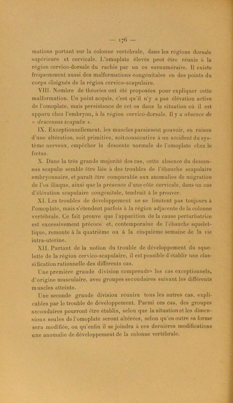 mations portant sur la colonne vertébrale, dans les régions dorsale supérieure et cervicale. L’omoplate élevée peut être réunie à la région cervico-dorsale du rachis par un os surnuméraire. Il existe fréquemment aussi des malformations congénitales en des points du corps éloignés de la région cervico-scapulaire. VIII. Nombre de théories ont été proposées pour expliquer cette malformation. Un point acquis, c’est qu'il n’y a pas élévation active de l’omoplate, mais persistance de cet os dans la situation où il est apparu chez l’embryon, à la région cervico-dorsale. 11 y a absence de « descensus scapulæ ». IX. Exceptionnellement, les muscles paraissent pouvoir, en raison d’une altération, soit primitive, soitconsécutive à un accident du sys- tème nerveux, empêcher la descente normale de l’omoplate chez le fœtus. X. Dans la très grande majorité des cas, cette absence du descen- sus scapulæ semble être liée à des troubles de l'ébauche scapulaire embryonnaire, et paraît être comparable aux anomalies de migration de l’os iliaque, ainsi que la présence d’une côte cervicale, dans un cas d’élévation scapulaire congénitale, tendrait à le prouver. XI. Les troubles de développement ne se limitent pas toujours à l’omoplate, mais s’étendent parfois à la région adjacente de la colonne vertébrale. Ce fait prouve que l'apparition de la cause perturbatrice est excessivement précoce et, contemporaine de l'ébauche squelet- tique, remonte à la quatrième ou à la cinquième semaine de la vie intra-utérine. XII. Partant delà notion du trouble de développement du sque- lette de la région cervico-scapulaire, il est possible d’établir une clas- sification rationnelle des différents cas. Une première grande division comprendra les cas exceptionnels, d’origine musculaire, avec groupes secondaires suivant les différents muscles atteints. Une seconde grande division réunira tous les autres cas, expli- cables par le trouble de développement. Parmi ces cas, des groupes secondaires pourront être établis, selon que la situation et les dimen- sions seules de l’omoplate seront altérées, selon qu’en outre sa forme sera modifiée, ou qu’enlin il se joindra à ces dernières modifications une anomalie de développement de la colonne vertébrale.