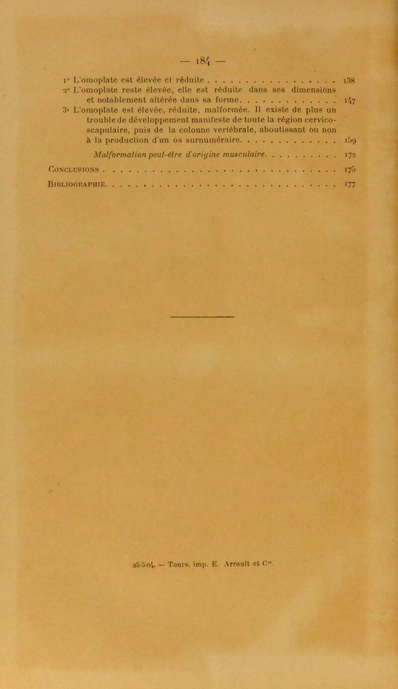 î» L'omoplate est élevée el réduite i38 2° L’omoplate reste élevée, elle est réduite dans ses dimensiôns et notablement altérée dans sa forme 1^7 3« L'omoplate est élevée, réduite, malformée. 11 existe de plus un trouble de développement manifeste de toute la région cervico- scapulaire, puis de la colonne vertébrale, aboutissant ou non à la production d’un os surnuméraire îbg Malformation peul-élre cTorigine musculaire 172 Conclusions 17b BmLioc.RAPHiE 177 35-50't. — Tours, imp. E. Arrault et C.