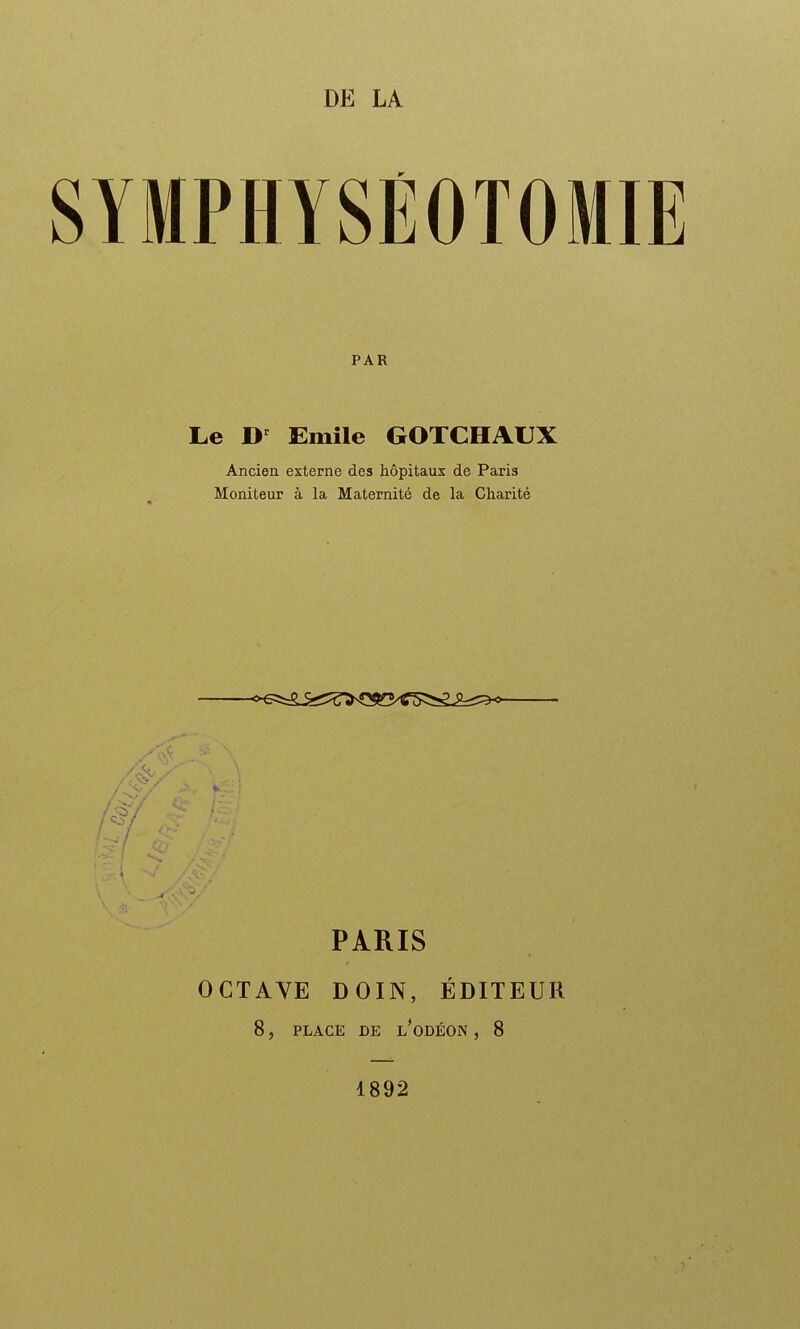 DE LA SYMPHYSÉOTOMIE PAR Le D' Emile GOTCHAUX Ancien externe des hôpitaux de Paris Moniteur à la Maternité de la Charité PARIS OCTAVE DOIN, ÉDITEUR 8, PLACE DE l'oDÉON , 8 1892