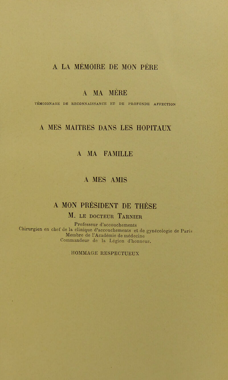 A LA MÉMOIRE DE MON PÈRE A MA MÈRE TÉMOIGNAGE DE RECONNAISSANCE ET DE PROFONDE AFFECTION A MES MAITRES DANS LES HOPITAUX A MA FAMILLE A MES AMIS A MON PRÉSIDENT DE THÈSE M. LE DOCTEUR TaRNIER Professeur d'accouchements Chirurgien en chef de la clinique d'accouchements et de gynécologie de Membre de l'Académie de médecine Commandeur do la Légion d'honneur. HOMMAGE RESPECTUEUX