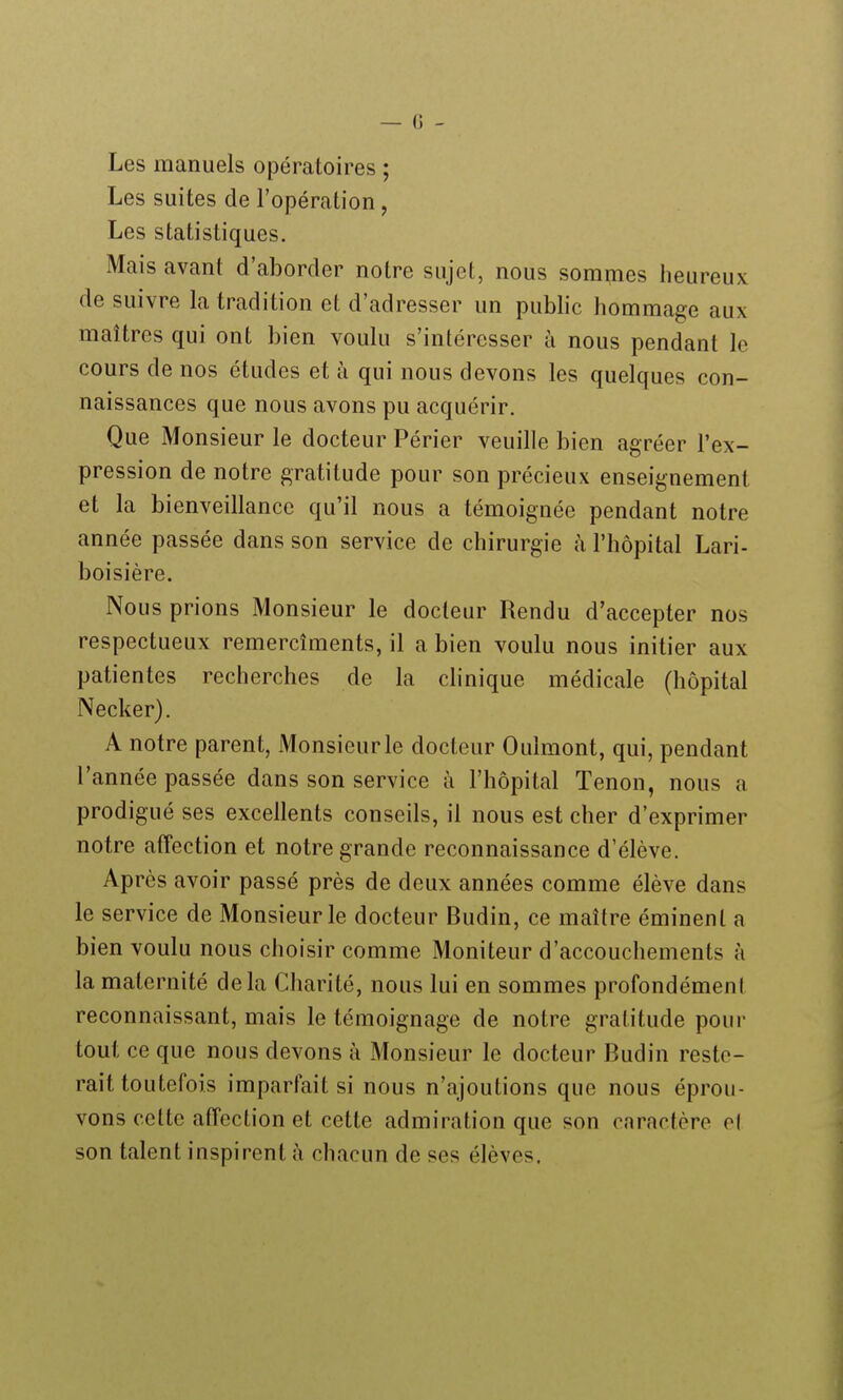 Les manuels opératoires ; Les suites de l'opération, Les statistiques. Mais avant d'aborder notre sujet, nous sommes heureux de suivre la tradition et d'adresser un public hommage aux maîtres qui ont bien voulu s'intéresser à nous pendant le cours de nos études et à qui nous devons les quelques con- naissances que nous avons pu acquérir. Que Monsieur le docteur Périer veuille bien agréer l'ex- pression de notre gratitude pour son précieux enseignement et la bienveillance qu'il nous a témoignée pendant notre année passée dans son service de chirurgie à l'hôpital Lari- boisière. Nous prions Monsieur le docteur Rendu d'accepter nos respectueux remercîments, il a bien voulu nous initier aux patientes recherches de la chnique médicale (hôpital Necker). A notre parent, Monsieur le docteur Oulmont, qui, pendant l'année passée dans son service à l'hôpital Tenon, nous a prodigué ses excellents conseils, il nous est cher d'exprimer notre atTection et notre grande reconnaissance d'élève. Après avoir passé près de deux années comme élève dans le service de Monsieur le docteur Budin, ce maître éminenl a bien voulu nous choisir comme Moniteur d'accouchements à la maternité delà Charité, nous lui en sommes profondément reconnaissant, mais le témoignage de notre gratitude pour tout ce que nous devons à Monsieur le docteur Budin reste- rait toutefois imparfait si nous n'ajoutions que nous éprou- vons cette affection et cette admiration que son caractère ol son talent inspirent à chacun de ses élèves.