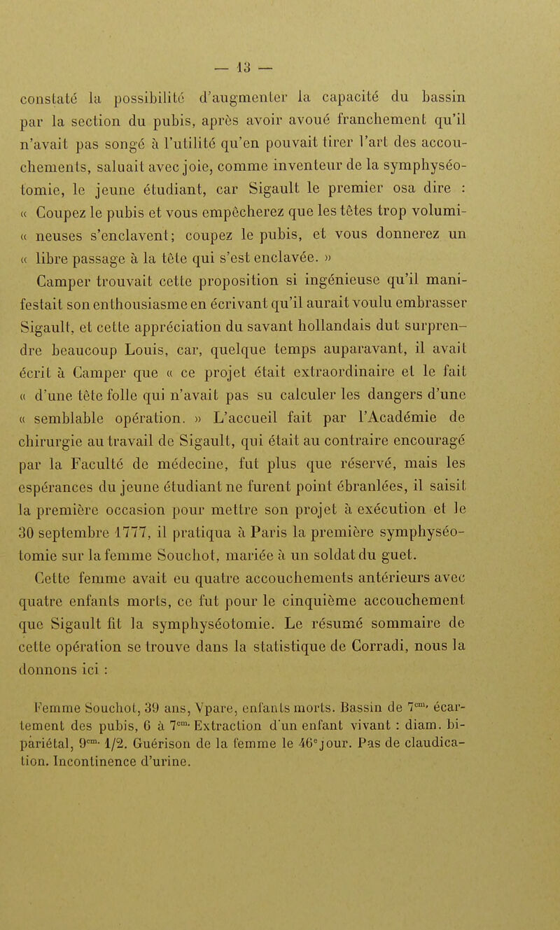 constaté la possibilité d'augmenter la capacité du bassin par la section du pubis, après avoir avoué franchement qu'il n'avait pas songé à l'utilité qu'en pouvait tirer l'art des accou- chements, saluait avec joie, comme inventeur de la symphyséo- tomie, le jeune étudiant, car Sigault le premier osa dire : « Coupez le pubis et vous empêcherez que les têtes trop volumi- « neuses s'enclavent; coupez le pubis, et vous donnerez un « libre passage à la tête qui s'est enclavée. » Camper trouvait cette proposition si ingénieuse qu'il mani- festait son enthousiasme en écrivant qu'il aurait voulu embrasser Sigault, et cette appréciation du savant hollandais dut surpren- dre beaucoup Louis, car, quelque temps auparavant, il avait écrit à Camper que « ce projet était extraordinaire et le fait « d'une tête folle qui n'avait pas su calculer les dangers d'une « semblable opération. » L'accueil fait par l'Académie de chirurgie au travail de Sigault, qui était au contraire encouragé par la Faculté de médecine, fut plus que réservé, mais les espérances du jeune étudiant ne furent point ébranlées, il saisit la première occasion pour mettre son projet à exécution et le 30 septembre 1777, il pratiqua à Paris la première symphyséo- tomie sur la femme Soucliot, mariée à un soldat du guet. Cette femme avait eu quatre accouchements antérieurs avec quatre enfants morts, ce fut pour le cinquième accouchement que Sigault fit la symphyséotomie. Le résumé sommaire de cette opération se trouve dans la statistique de Corradi, nous la donnons ici : Femme Souchot, 39 ans, Ypare, enfants morts. Bassin de 7'='' écar- lement des pubis, G à T-Extraction d'un enfant vivant : diam. bi- pàriétal, 9°-1/2, Guérison de la femme le 46°jour. Pas de claudica- tion. Incontinence d'urine.
