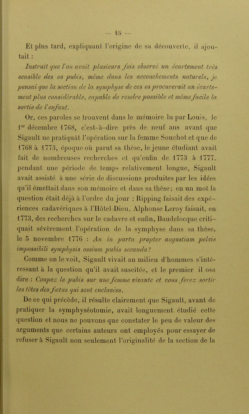 Et plus tard, expliquant l'origine de sa découverte, il ajou- tait : Instruit que Von avait plusieurs fois observé un écartement très sensible des os pubis, même dans les accouchements naturels, je pensai que la section de la symphyse de ces os procurerait un écarte- ment plus considérable, capable de rendre possible et même facile la sortie de Venfant. Or, ces paroles se trouvent dans le mémoire lu par Louis, le P^ décembre 1768, c'est-à-dire près de neuf ans avant que Sigault ne pratiquât l'opération sur la femme Souchot et que de 1768 à 1773, époque où parut sa thèse, le jeune étudiant avait fait de nombreuses recherches et qu'enfin de 1773 à 1777. pendant une période de temps relativement longue, Sigault avait assisté à une série de discussions produites par les idées qu'il émettait dans son mémoire et dans sa thèse; en un mot la question était déjà à l'ordre du jour : Ripping faisait des expé- riences cadavériques à l'IIôtel-Dieu, Alphonse Leroy faisait, en 1773, des recherches sur le cadavre et enfin, Baudelocque criti- quait sévèrement l'opération de la symphyse dans sa thèse, le 5 novembre 1776 : An in partu propter augustiam pelvis impossibili symphysis ossium pubis secanda ? Gomme on le voit, Sigault vivait au milieu d'hommes s'inté- ressant à la question qu'il avait suscitée, et le premier il osa dire : Coupez le pubis sur une femme vivante et vous ferez sortir les têtes des fcetus qui sont enclavées. De ce qui précède, il résulte clairement que Sigault, avant de pratiquer la symphyséotomie, avait longuement étudié cette question et nous ne pouvons que constater le peu de valeur des arguments que certains auteurs ont employés pour essayer de refuser à Sigault non seulement l'originalité de la section de la