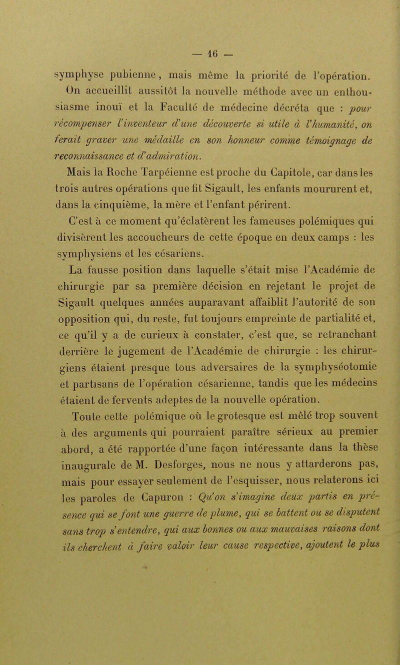 symphyse pubienne, mais même la priorité de l'opération. On accueillit aussitôt la nouvelle méthode avec un enthou- siasme inouï et la Faculté de médecine décréta que : pour récompeîiser l'inventeur d'une découverte si utile à l'humanité, on ferait graver une médaille en son honneur comme témoignage de reconnaissance et d'admiration. Mais la Roche Tarpéienne est proche du Capitole, car dans les trois autres opérations que fit Sigault, les enfants moururent et, dans la cinquième, la mère et l'enfant périrent. C'est à ce moment qu'éclatèrent les fameuses polémiques qui divisèrent les accoucheurs de cette époque en deux camps : les symphysiens et les césariens. La fausse position dans laquelle s'était mise l'Académie de chirurgie par sa première décision en rejetant le projet de Sigault quelques années auparavant affaiblit l'autorité de son opposition qui, du reste, fut toujours empreinte de partialité et, ce qu'il y a de curieux à constater, c'est que, se retranchant derrière le jugement de l'Académie de chirurgie : les chirur- giens étaient presque tous adversaires de la symphyséotomie et partisans de l'opération césarienne, tandis que les médecins étaient de fervents adeptes de la nouvelle opération. Toute cette polémique où le grotesque est mêlé trop souvent à des arguments qui pourraient paraître sérieux au premier abord, a été rapportée d'une façon intéressante dans la thèse inaugurale de M. Desforges, nous ne nous y attarderons pas, mais pour essayer seulement de l'esquisser, nous relaterons ici les paroles de Gapuron : Qu'on s'imagine deux partis en pré- sence qui se font une guerre de plume, qui se battent ou se disputent sans trop s'entendre, qui aux bonnes ou aux mauvaises raisons dont ils cherchent à faire valoir leur cause respective, ajoutent le plus
