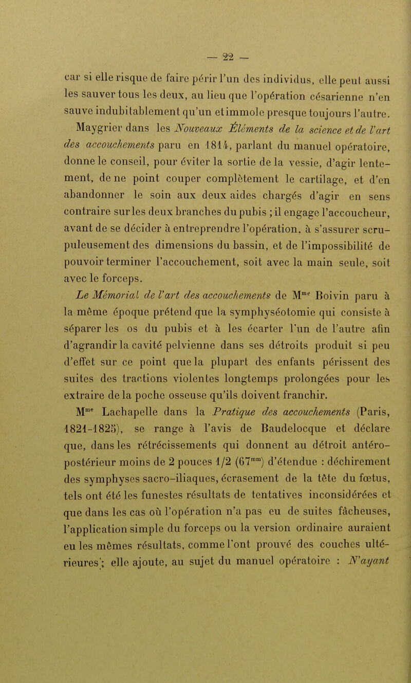 car si elle risque de l'aire périr l'un des individus, elle peut aussi les sauver tous les deux, au lieu que l'opération césarienne n'en sauve indubitablement qu'un et immole presque toujours l'autre. Maygrier dans les Nouveaux Éléments de la science et de l'art des accouchements paru en 1814, parlant du manuel opératoire, donne le conseil, pour éviter la sortie de la vessie, d'agir lente- ment, de ne point couper complètement le cartilage, et d'en abandonner le soin aux deux aides chargés d'agir en sens contraire sur les deux branches du pubis ; il engage l'accoucheur, avant de se décider à entreprendre l'opération, à s'assurer scru- puleusement des dimensions du bassin, et de l'impossibilité de pouvoir terminer l'accouchement, soit avec la main seule, soit avec le forceps. Le Mémorial de l'art des accouchements de M° Boivin paru à la même époque prétend que la symphyséotomie qui consiste à séparer les os du pubis et à les écarter l'un de l'autre afin d'agrandir la cavité pelvienne dans ses détroits produit si peu d'effet sur ce point que la plupart des enfants périssent des suites des tractions violentes longtemps prolongées pour les extraire de la poche osseuse qu'ils doivent franchir. M* Lachapelle dans la Pratique des accouchements (Paris, 1821-1825), se range à l'avis de Baudelocque et déclare que, dans les rétrécissements qui donnent au détroit antéro- postérieur moins de 2 pouces 1/2 (67°) d'étendue : déchirement des symphyses sacro-iliaques, écrasement de la tète du fœtus, tels ont été les funestes résultats de tentatives inconsidérées et que dans les cas oii l'opération n'a pas eu de suites fâcheuses, l'application simple du forceps ou la version ordinaire auraient eu les mêmes résultats, comme l'ont prouvé des couches ulté- rieures; elle ajoute, au sujet du manuel opératoire : N'ayant