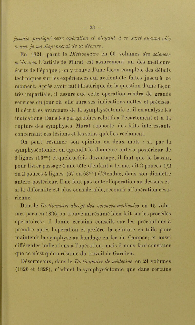 jamais pratiqué cette opératio?i et 'n^aijant à ce sujet aucune idée neuve^ je me dispenserai de la décrire. En 1821, parut le Dictionnaire en 60 volumes des sciences médicales. L'article de Murât est assurément un des meilleurs écrits de l'époque ; on y trouve d'une façon complète des détails techniques sur les expériences qui avaient été faites jusqu'à ce moment. i\.près avoir fait l'historique de la question d'une façon très impartiale, il assure que cette opération rendra de grands services du jour où elle aura ses indications nettes et précises. Il décrit les avantages de la symphyséotomie et il en analyse les indications. Dans les paragraphes relatifs à l'écartement et à la rupture des symphyses, Murât rapporte des faits intéressants concernant ces lésions et les soins qu'elles réclament. On peut résumer son opinion en deux mots : si, par la symphyséotomie, on agrandit le diamètre antéro-postérieur de 6 lignes (13°) et quelquefois davantage, il faut que le bassin, pour livrer passage à une tête d'enfant à terme, ait 2 pouces 1/2 ou 2 pouces 4 lignes (67 ou 63°) d'étendue, dans son diamètre antéro-postérieur. Une faut pas tenter l'opération au-dessous et, si la difformité est plus considérable, recourir à l'opération césa- rienne. Dans le Dictionnaire abrégé des sciences médicales en 15 volu- mes paru en 1826, on trouve un résumé bien fait sur les procédés opératoires ; il donne certains conseils sur les précautions à prendre après l'opération et préfère la ceinture en toile pour maintenir la symphyse au bandage en fer de Camper ; et aussi différentes indications à l'opération, mais il nous faut constater que ce n'est qu'un résumé du travail de Gardien. •Désormeaux, dans le Dictionnaire de médecine en 21 volumes (1826 et 1828), n'admet la symphyséotomie que dans certains