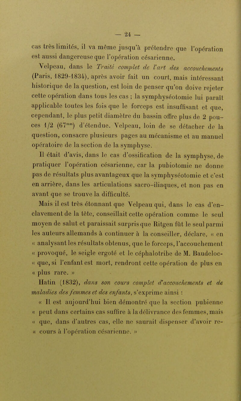 cas très limités, il va môme jusqu'à prétendre que l'opération est aussi dangereuse que l'opération césarienne. Velpeau, dans le T?-aité complet de Vart des accouchements (Paris, 1829-1834), après avoir fait un court, mais intéressant historique de la question, est loin de penser qu'on doive rejeter cette opération dans tous les cas ; la symphyséotomie lui paraît applicable toutes les fois que le forceps est insuffisant et que, cependant, le plus petit diamètre du bassin offre plus de 2 pou- ces 1/2 (ôT) d^étendue. Velpeau, loin de se détacher de la question, consacre plusieurs pages au mécanisme et au manuel opératoire de la section de la symphyse. Il était d'avis, dans le cas d'ossification de la symphyse, de pratiquer l'opération césarienne, car la pubiotomie ne donne pas de résultats plus avantageux que la symphyséotomie et c'est en arrière, dans les articulations sacro-iliaques, et non pas en avant que se trouve la difficulté. Mais il est très étonnant que Velpeau qui, dans le cas d'en- clavement de la tête, conseillait cette opération comme le seul moyen de salut et paraissait surpris que Ritgen fût le seulparmi les auteurs allemands à continuer à la conseiller, déclare, « en « analysant les résultats obtenus, que le forceps, l'accouchement « provoqué, le seigle ergoté et le céphalotribe de M. Baudeloc- « que, si l'enfant est mort, rendront cette opération de plus en « plus rare. » Hatin (1832), dans son cours complet d'accouchements et de maladies des femmes et des enfants, s'exprime ainsi : « Il est aujourd'hui bien démontré que la section pubienne « peut dans certains cas suffire à la délivrance des femmes, mais u que, dans d'autres cas, elle ne saurait dispenser d'avoir re- « cours à l'opération césarienne. »