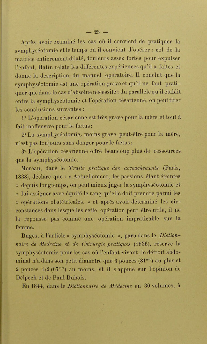 Après avoir examiné les cas où il convient de pratiquer la symphyséotomie et le temps où il convient d'opérer : col de la matrice entièrement dilaté, douleurs assez fortes pour expulser l'enfant, Hatin relate les différentes expériences qu'il a faites et donne la description du manuel opératoire. Il conclut que la symphyséotomie est une opération grave et qu'il ne faut prati- quer que dans le cas d'absolue nécessité ; du parallèle qu'il établit entre la symphyséotomie et l'opération césarienne, on peut tirer les conclusions suivantes : r L'opération césarienne est très grave pour la mère et tout à fait inoffensive pour le fœtus ; 2° La symphyséotomie^ moins grave peut-être pour la mère, n'est pas toujours sans danger pour le fœtus; 3° L'opération césarienne offre beaucoup plus de ressources que la symphyséotomie. Moreau, dans le Traité pî^atique des accouchements (Paris, 1838), déclare que : « Actuellement, les passions étant éteintes « depuis longtemps, on peut mieux juger la symphyséotomie et « lui assigner avec équité le rang qu'elle doit prendre parmi les « opérations obstétricales. » et après avoir déterminé les cir- constances dans lesquelles cette opération peut être utile, il ne la repousse pas comme une opération impraticable sur la femme. Duges, à l'article « symphyséotomie », paru dans le Diction- naire de Médecine et de Chirurgie pratiques (1836), réserve la symphyséotomie pour les cas où l'enfant vivant, le détroit abdo- minal n'a dans son petit diamètre que 3 pouces (81°) au plus et 2 pouces 1/2(67') au moins, et il s'appuie sur l'opinion de Delpech et de Paul Dubois. En 1844, dans le Dictionnaire de Médecine en 30 volumes, à