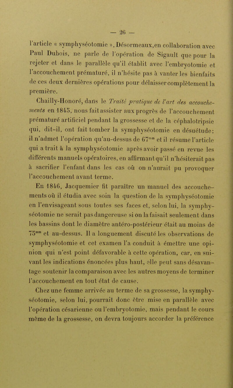 — 2fi — l'article « symphyséotomie », Désormeaux,en collaboration avec Paul Dubois, ne parle de l'opération de Sigault que pour la rejeter et dans le parallèle qu'il établit avec l'embryotomie et l'accouchement prématuré, il n'hésite pas à vanter les bienfaits de ces deux dernières opérations pour délaisser complètement la première. Ghailly-Honoré, dails le Traité pratique de l'art des accouche- ments en 1845, nous faitassister aux progrès de l'accouchement prématuré artificiel pendant la grossesse et de la céphalotripsie qui, dit-il, ont fait tomber la symphyséotomie en désuétude; il n'admet l'opération qu'au-dessus de 67 et il résume l'article qui a trait à la symphyséotomie après avoir passé en revue les différents manuels opératoires, en affirmant qu'il n'hésiterait pas à sacrifier l'enfant dans les cas oii on n'aurait pu provoquer l'accouchement avant terme. En 1846, Jacquemier fit paraître un manuel des accouche- ments où il étudia avec soin la question de la symphyséotomie en l'envisageant sous toutes ses faces et, selon lui, la symphy- séotomie ne serait pas dangereuse si on la faisait seulement dans les bassins dont le diamètre antéro-postérieur était au moins de 75°° et au-dessus. Il a longuement discuté les observations de symphyséotomie et cet examen l'a conduit à émettre une opi- nion qui n'est point défavorable à cette opération, car, en sui- vant les indications énoncées plus haut, elle peut sans désavan- tage soutenir la comparaison avec les autres moyens de terminer l'accouchement en tout état de cause. Chez une femme arrivée au terme de sa grossesse, la symphy- séotomie, selon lui, pourrait donc être mise en parallèle avec l'opération césarienne ou l'embryotomie, mais pendant le cours même de la grossesse, on devra toujours accorder la préférence
