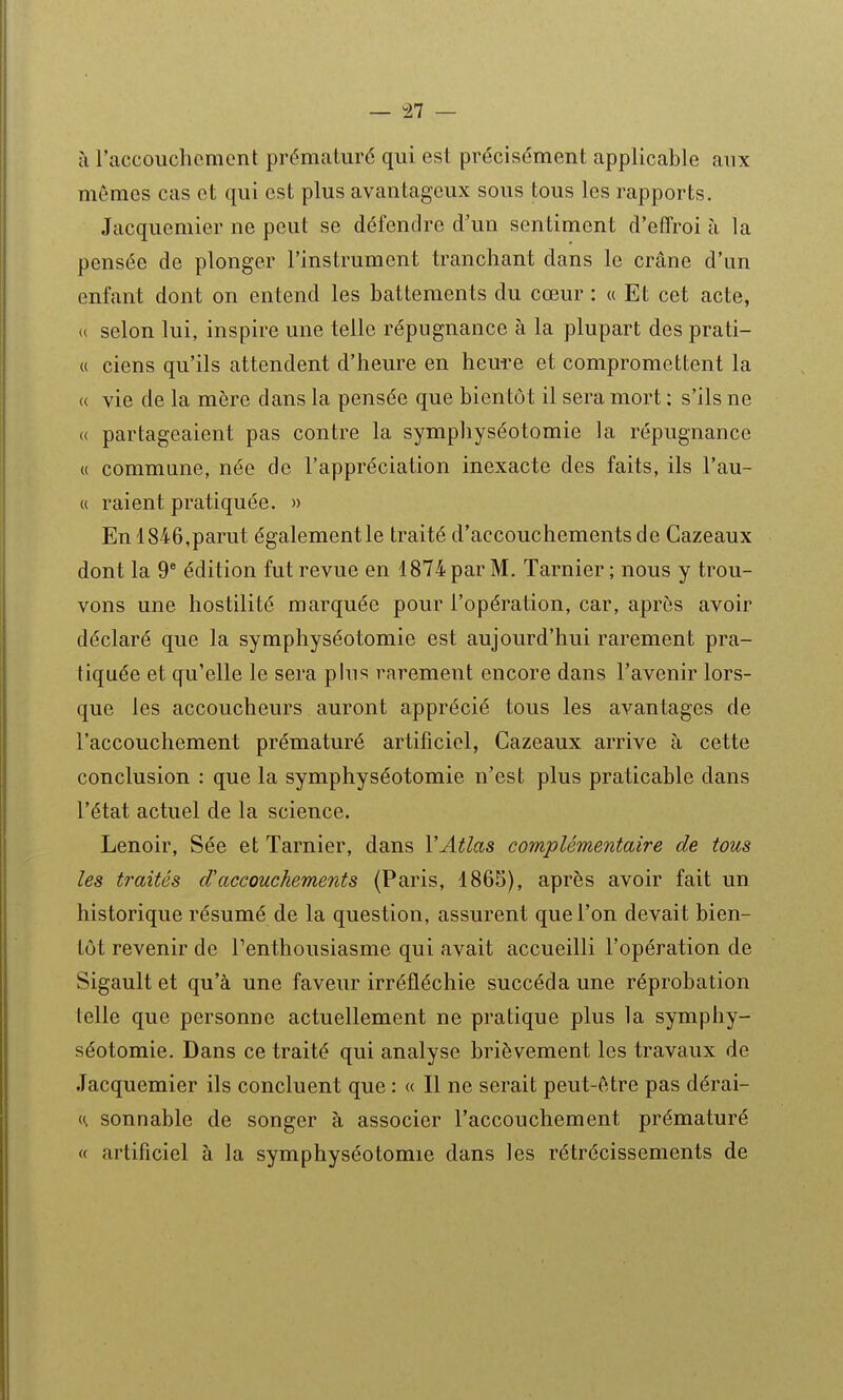 il l'accouchement prématuré qui est précisément applicable aux mêmes cas et qui est plus avantageux sous tous les rapports. Jacquemier ne peut se défendre d'un sentiment d'effroi à la pensée de plonger l'instrument tranchant dans le crâne d'un enfant dont on entend les battements du cœur : « Et cet acte, <( selon lui, inspire une telle répugnance à la plupart des prati- u ciens qu'ils attendent d'heure en heure et compromettent la « vie de la mère dans la pensée que bientôt il sera mort ; s'ils ne « partageaient pas contre la symphyséotomie la répugnance « commune, née de l'appréciation inexacte des faits, ils l'au- « raient pratiquée. » En 1846,parut également le traité d'accouchements de Cazeaux dont la 9* édition fut revue en 1874 par M. Tarnier ; nous y trou- vons une hostilité marquée pour l'opération, car, après avoir déclaré que la symphyséotomie est aujourd'hui rarement pra- tiquée et qu'elle le sera phi s rarement encore dans l'avenir lors- que les accoucheurs auront apprécié tous les avantages de l'accouchement prématuré artificiel, Cazeaux arrive à cette conclusion : que la symphyséotomie n'est plus praticable dans l'état actuel de la science. Lenoir, Sée et Tarnier, dans VAtlas complémentaire de tous les traités d'accouchements (Paris, 1865), après avoir fait un historique résumé de la question, assurent que l'on devait bien- tôt revenir de Penthousiasme qui avait accueilli l'opération de Sigault et qu'à une faveur irréfléchie succéda une réprobation telle que personne actuellement ne pratique plus la symphy- séotomie. Dans ce traité qui analyse brièvement les travaux de Jacquemier ils concluent que : « Il ne serait peut-être pas dérai- ((. sonnable de songer à associer l'accouchement prématuré « artificiel à la symphyséotomie dans les rétrécissements de