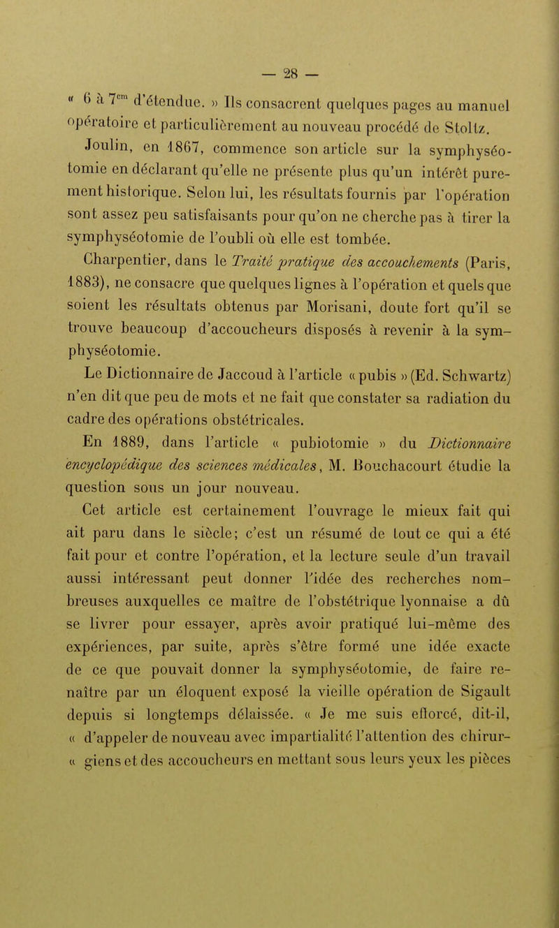« 6 a 7*=' d'élencUiG. » Ils consacrent quelques pages au manuel opératoire et particulièrement au nouveau procédé de Stoltz. Joulin, en 1867, commence son article sur la symphyséo- tomie en déclarant qu'elle ne présente plus qu'un intérêt pure- ment historique. Selon lui, les résultats fournis par l'opération sont assez peu satisfaisants pour qu'on ne cherche pas à tirer la symphyséotomie de l'oubli où elle est tombée. Charpentier, dans le Traité pratique des accouchements (Paris, 1883), ne consacre que quelques lignes à l'opération et quels que soient les résultats obtenus par Morisani, doute fort qu'il se trouve beaucoup d'accoucheurs disposés à revenir à la sym- physéotomie. Le Dictionnaire de Jaccoud à l'article « pubis » (Ed. Schwartz) n'en dit que peu de mots et ne fait que constater sa radiation du cadre des opérations obstétricales. En 1889, dans l'article « pubiotomie » du Dictionnaire encyclo'pédique des sciences médicales, M. Bouchacourt étudie la question sous un jour nouveau. Cet article est certainement l'ouvrage le mieux fait qui ait paru dans le siècle ; c'est un résumé de tout ce qui a été fait pour et contre l'opération, et la lecture seule d'un travail aussi intéressant peut donner Tidée des recherches nom- breuses auxquelles ce maître de l'obstétrique lyonnaise a dû se livrer pour essayer, après avoir pratiqué lui-même des expériences, par suite, après s'être formé une idée exacte de ce que pouvait donner la symphyséotomie, de faire re- naître par un éloquent exposé la vieille opération de Sigault depuis si longtemps délaissée. « Je me suis eftorcé, dit-il, « d'appeler de nouveau avec impartialité l'attention des chirur- M giens et des accoucheurs en mettant sous leurs yeux les pièces