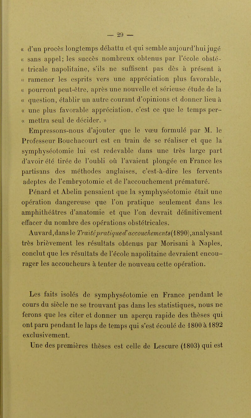 « d'un procès longtemps débattu et qui semble aujourd'hui jugé « sans appel; les succès nombreux obtenus par l'école obsto- « tricale napolitaine, s'ils ne suffisent pas dès à présent à (( ramener les esprits vers une appréciation plus favorable, « pourront peut-être, après une nouvelle et sérieuse étude de la « question, établir un autre courant d'opinions et donner lieu à u une plus favorable appréciation, c'est ce que le temps per- « mettra seul de décider. » Empressons-nous d'ajouter que le vœu formulé par M. le Professeur Boucliacourt est en train de se réaliser et que la symphyséotomie lui est redevable dans une très large part d'avoir été tirée de l'oubli où l'avaient plongée en France les partisans des méthodes anglaises, c'est-à-dire les fervents adeptes de l'embryotomie et de l'accouchement prématuré. Pénard et Abelin pensaient que la symphyséotomie était une opération dangereuse que l'on pratique seulement dans les amphithéâtres d'anatomie et que l'on devrait définitivement effacer du nombre des opérations obstétricales. Auvard,dansle Traité p7'atigiied'accouckeme}îts{i890),aiRoljsaint très brièvement les résultats obtenus par Morisani à Naples, conclut que les résultats de l'école napolitaine devraient encou- rager les accoucheurs à tenter de nouveau cette opération. Les faits isolés de symphyséotomie en France pendant le cours du siècle ne se trouvant pas dans les statistiques, nous ne ferons que les citer et donner un aperçu rapide des thèses qui ont paru pendant le laps de temps qui s'est écoulé de 1800 à 1892 exclusivement. Une des premières thèses est celle de Lescure (1803) qui est