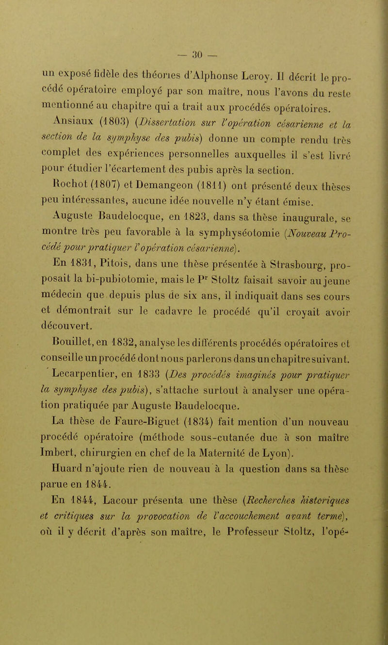 un exposé fidèle des théories d'Alphonse Leroy. Il décrit le pro- cédé opératoire employé par son maître, nous l'avons du reste mentionné au chapitre qui a trait aux procédés opératoires. Ansiaux (1803) {Dissertation sur l'opération césarienne et la section de la symphyse des pubis) donne un compte rendu très complet des expériences personnelles auxquelles il s'est livré pour étudier l'écartement des pubis après la section. Rochot (1807) etDemangeon (1811) ont présenté deux thèses peu intéressantes, aucune idée nouvelle n'y étant émise. Auguste Baudelocque, en 1823, dans sa thèse inaugurale, se montre très peu favorable à la symphyséotomie [Nouveau Pro- cédé pour pratiquer l'opération césarienne). En 1831, Pitois, dans une thèse présentée à Strasbourg, pro- posait la bi-pubiotomie, mais le P^ Stoltz faisait savoir au jeune médecin que , depuis plus de six ans, il indiquait dans ses cours et démontrait sur le cadavre le procédé qu'il croyait avoir découvert. Bouillet, en 1832, analyse les diiïércnts procédés opératoires et conseille un procédé dontnous parlerons dansunchapitresuivant. Lecarpentier, en 1833 {Des procédés imaginés pour pratiquer la symphyse des pubis), s'attache surtout à analyser une opéra- tion pratiquée par Auguste Baudelocque. La thèse de Faure-Biguet (1834) fait mention d'un nouveau procédé opératoire (méthode sous-cutanée due à son maître Imbert, chirurgien en chef de la Maternité de Lyon). Huard n'ajoute rien de nouveau à la question dans sa thèse parue en 1844. En 1844, Lacour présenta une thèse {Recherches historiques et critiques sur la provocation de Vaccouchement avant terme), oii il y décrit d'après son maître, le Professeur Stoltz, l'opé-