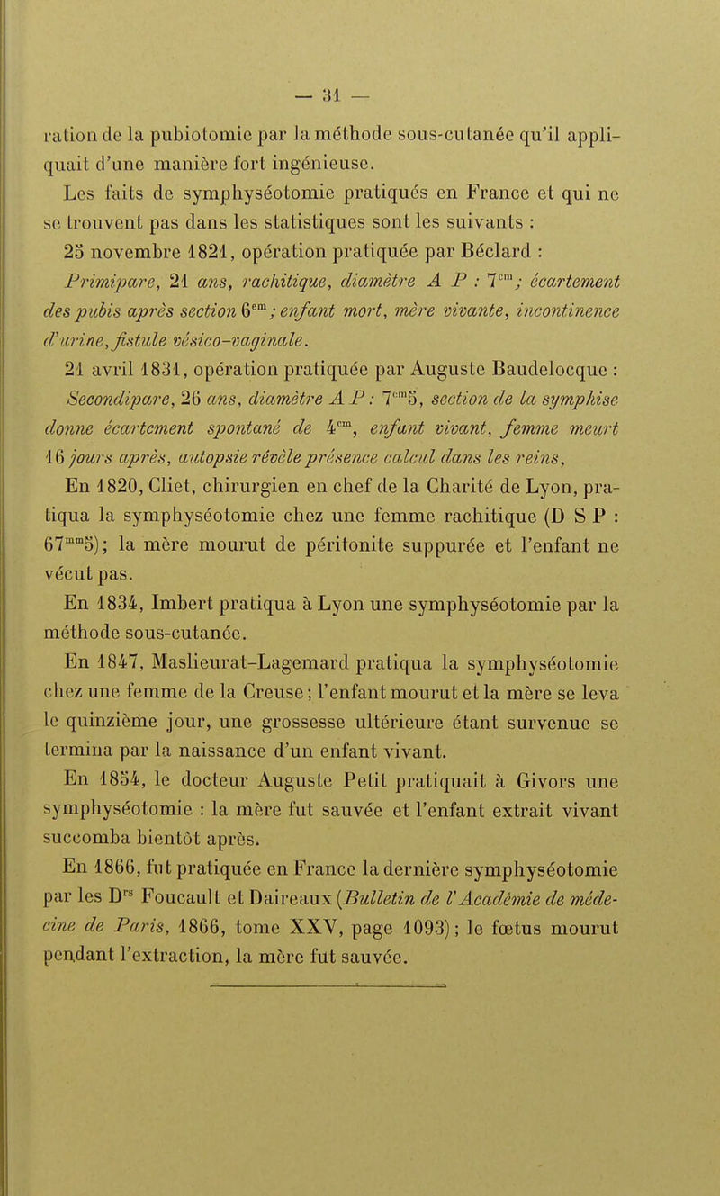 l'citioii de la pubiotomie par la méthode sous-cutanée qu'il appli- quait d'une manière fort ingénieuse. Les faits de symphyséotomie pratiqués en France et qui ne se trouvent pas dans les statistiques sont les suivants : 25 novembre 1821, opération pratiquée par Béclard : Primipare, 21 ans, rachitique, diamètre A F : 1; écartement des pubis après section ; enfant mort, mère vivante, incontinence d'iLi'ine, fistule vésico-vaginale. 21 avril 1831, opération pratiquée par Auguste Baudelocque : Secondipare, 26 ans, diamètre A P : 7'''5, section de la sympkise donne écartement spontané de 4*^™, enfant vivant, femme meurt l& jours après, autopsie révèle présence calcul dans les reins, En 1820, Gliet, chirurgien en chef de la Charité de Lyon, pra- tiqua la symphyséotomie chez une femme rachitique (DSP: g-jmmg^ ; la mère mourut de péritonite suppurée et l'enfant ne vécut pas. En 1834, Imbert pratiqua à Lyon une symphyséotomie par la méthode sous-cutanée. En 1847, Maslieurat-Lagemard pratiqua la symphyséotomie chez une femme de la Creuse ; l'enfant mourut et la mère se leva le quinzième jour, une grossesse ultérieure étant survenue se termina par la naissance d'un enfant vivant. En 1854, le docteur Auguste Petit pratiquait à Givors une symphyséotomie : la mère fut sauvée et l'enfant extrait vivant succomba bientôt après. En 1866, fut pratiquée en France la dernière symphyséotomie par les D** Foucault et Daireaux [Bulletin de VAcadémie de méde- cine de Paris, 1866, tome XXV, page 1093); le fœtus mourut pendant l'extraction, la mère fut sauvée.