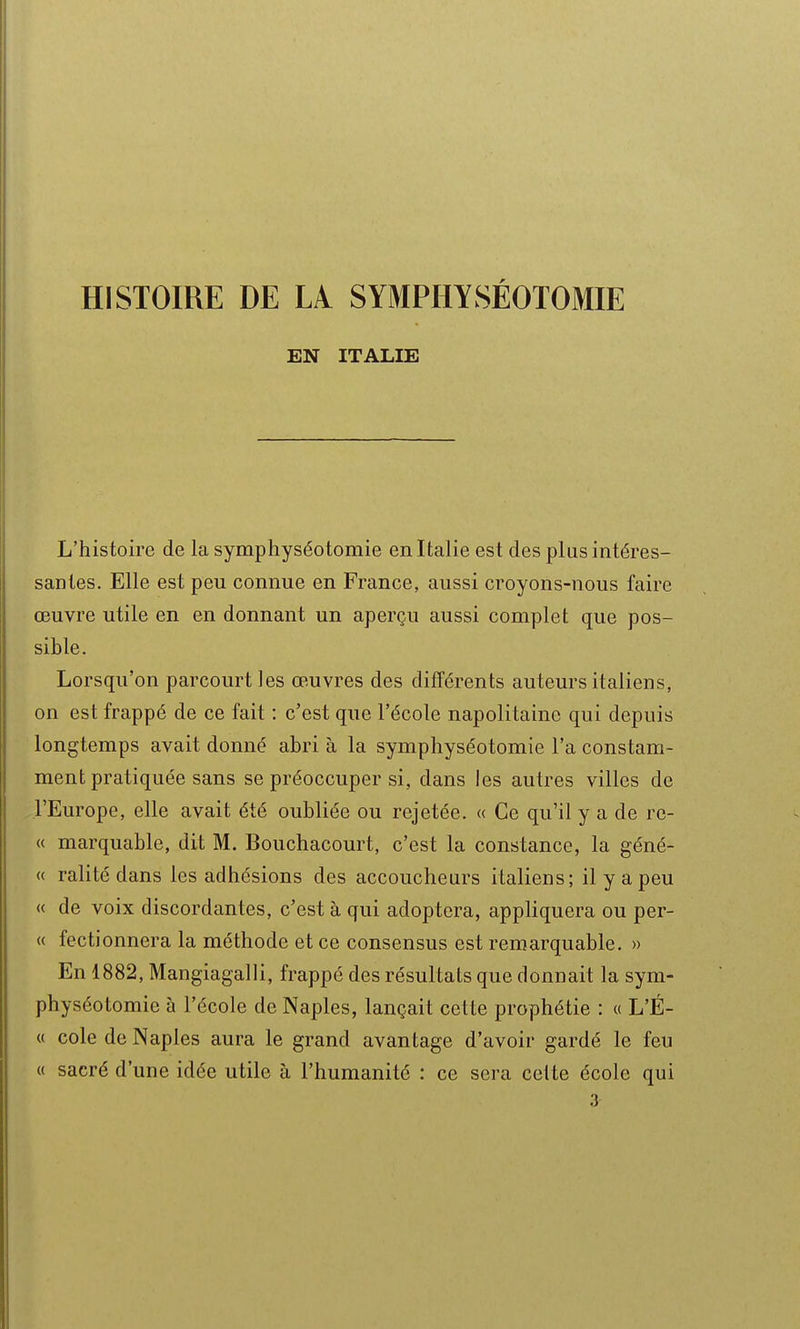 HISTOIRE DE LA SYMPHYSÉOTOMIE EN ITALIE L'histoire de la symphyséotomie en Italie est des plus intéres- santes. Elle est peu connue en France, aussi croyons-nous faire œuvre utile en en donnant un aperçu aussi complet que pos- sible. Lorsqu'on parcourt les œuvres des différents auteurs italiens, on est frappé de ce fait : c'est que l'école napolitaine qui depuis longtemps avait donné abri à la symphyséotomie l'a constam- ment pratiquée sans se préoccuper si, dans les autres villes de l'Europe, elle avait été oubliée ou rejetée. « Ce qu'il y a de re- « marquable, dit M. Bouchacourt, c'est la constance, la géné- « ralitédans les adhésions des accoucheurs italiens; il y a peu « de voix discordantes, c'est à qui adoptera, apphquera ou per- ce fectionnera la méthode et ce consensus est remarquable. » En 1882, Mangiagalli, frappé des résultats que donnait la sym- physéotomie à l'école de Naples, lançait cette prophétie : « L'É- « cole de Naples aura le grand avantage d'avoir gardé le feu « sacré d'une idée utile à l'humanité : ce sera celte école qui 3
