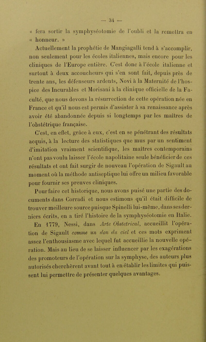 « Icm sortir la symphyséoLomic de l'oubli cL la rcmeLlra en <( honneur. » Actuellement la prophétie de Mangiagalli tend à s'accomplir, non seulement pour les écoles italiennes, mais encore pour les cliniques de l'Europe entière. C'est donc à l'école italienne et surtout à deux accoucheurs qui s'en sont fait, depuis près de trente ans, les défenseurs ardents, Novi à la Maternité de l'hos- pice des Incurables et Morisani à la clinique officielle de la Fa- culté, que nous devons la résurrection de cette opération née en France et qu'il nous est permis d'assister à sa renaissance après avoir été abandonnée depuis si longtemps par les maîtres de l'obstétrique française. C'est, en eflet, grâce à eux, c'est en se pénétrant des résultats acquis, à la lecture des statistiques que mus par un sentiment d'imitation vraiment scientifique, les maîtres contemporains n'ont pas voulu laisser l'école napolitaine seule bénéficier de ces résultats et ont fait surgir de nouveau l'opération de Sigault au moment où la méthode antiseptique lui offre un milieu favorable pour fournir ses preuves cliniques. Pour faire cet historique, nous avons puisé une partie des do- cuments dans Corradi et nous estimons qu'il était difficile de trouver meilleure source puisque Spinelli lui-même, dans ses der- niers écrits, en a tiré l'histoire de la symphyséotomie en Italie. En 1779, Nessi, dans Arte Obstétrical, accueillit l'opéra- tion de Sigault comme un don du ciel et ces mots expriment assez l'enthousiasme avec lequel fut accueillie la nouvelle opé- ration. Mais au lieu de se laisser influencer par les exagérations des promoteurs de l'opération sur la symphyse, des auteurs plus autorisés cherchèrent avant tout à en établir les limites qui puis- sent lui permettre de présenter quelques avantages.