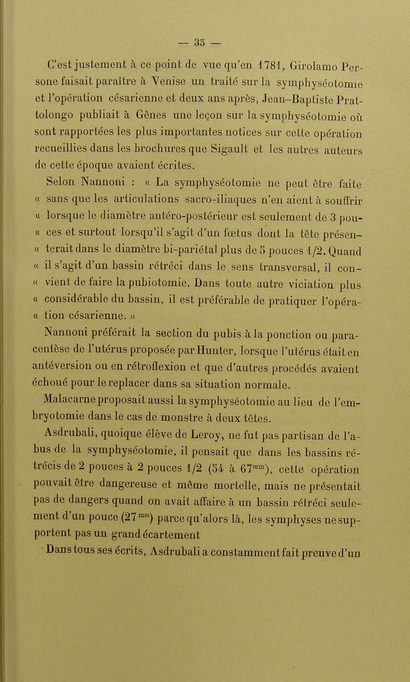 C'est justement à ce point de vue qu'en 1781, Girolamo Per- sone faisait paraître à Venise un traité sur la symphyséotomie et Topcration césarienne et deux ans après, Jean-Baptiste Prat- tolongo publiait à Gênes une leçon sur la symphyséotomie où sont rapportées les plus importantes notices sur cette opération recueillies dans les brochures que Sigault et les autres auteurs de cette époque avaient écrites. Selon Nannoni : u La symphyséotomie ne peut être faite « sans que les articulations sacro-iliaques n'en aient à souffrir « lorsque le diamètre antéro-poslérieur est seulement de 3 pou- ci ces et surtout lorsqu'il s'agit d'un fœtus dont la tête présen- ce teraitdans le diamètre bi-pariétal plus de 5 pouces 1/2. Quand (( il s'agit d'un bassin rétréci dans le sens transversal, il con- « vient de faire la pubiotomie. Dans toute autre viciation plus « considérable du bassin, il est préférable de pratiquer l'opéra- « tion césarienne. » Nannoni préférait la section du pubis à la ponction ou para- centèse de l'utérus proposée par Hunter, lorsque l'utérus était en antéversion ou en rétroflexion et que d'autres procédés avaient échoué pour le replacer dans sa situation normale. Malacarne proposait aussi la symphyséotomie au lieu de l'em- bryotomie dans le cas de monstre à deux têtes. Asdrubali, quoique élève de Leroy, ne fut pas partisan de l'a- bus de la symphyséotomie, il pensait que dans les bassins ré- trécis de 2 pouces à 2 pouces 1/2 (54 à 67''^), cette opération pouvait être dangereuse et môme mortelle, mais ne présentait pas de dangers quand on avait affaire à un bassin rétréci seule- ment d'un pouce (27°^™) parce qu'alors là, les symphyses ne sup- portent pas un grand écartement • Dans tous ses écrits, Asdrubali a constamment fait preuve d'un