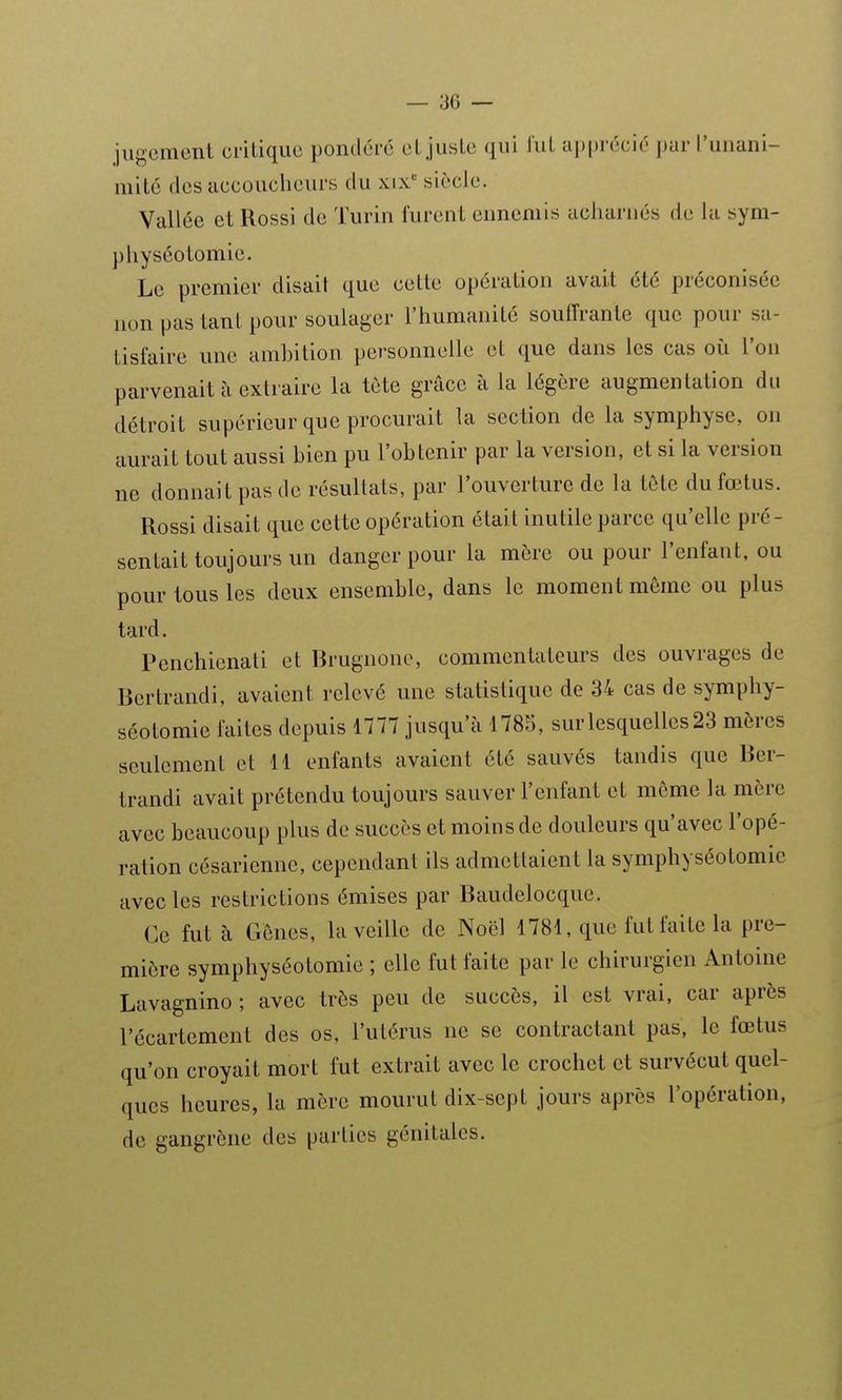 jugement critique pondéré et juste qui l'ut apprécié par l'unani- mité des accoucheurs du xix siècle. Vallée et Rossi de Turin furent ennemis acharnés de la sym- pliyséotomie. Le premier disait que cette opération avait été préconisée lion pas tant pour soulager l'humanité souffrante que pour sa- tisfaire une ambition personnelle et que dans les cas où l'on parvenait à extraire la tète grâce à la légère augmentation du détroit supérieur que procurait la section de la symphyse, on aurait tout aussi bien pu l'obtenir par la version, et si la version ne donnait pas de résultats, par l'ouverture de la tête du fœtus. Rossi disait que cette opération était inutile parce qu'elle pré- sentait toujours un danger pour la mère ou pour l'enfant, ou pour tous les deux ensemble, dans le moment même ou plus tard. Penchienati et Rrugnono, commentateurs des ouvrages de Bcrlrandi, avaient relevé une statistique de 34 cas de symphy- séotomie faites depuis 1777 jusqu'à 1785, sur lesquelles 23 mères seulement et H enfants avaient été sauvés tandis que Ber- trandi avait prétendu toujours sauver l'enfant et même la mère avec beaucoup plus de succès et moins de douleurs qu'avec l'opé- ration césarienne, cependant ils admettaient la symphyséotomie avec les restrictions émises par Baudelocque. Ce fut à Gênes, la veille de Noël 1781, que fut faite la pre- mière symphyséotomie ; elle fut faite par le chirurgien Antoine Lavagnino ; avec très peu de succès, il est vrai, car après l'écartement des os, l'utérus ne se contractant pas, le fœtus qu'on croyait mort fut extrait avec le crochet et survécut quel- ques heures, la mère mourut dix-sept jours après l'opération, de gangrène des parties génitales.