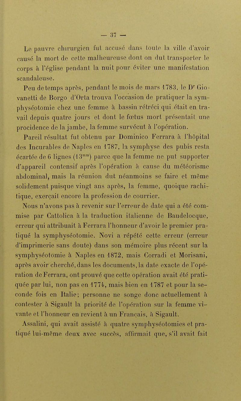 Lo pauvre chirurgien fui. accuse dans (oule la ville d'avoir causé la mort de cette maliieureuse dont on dut transporter le corps à l'église pendant la nuit pour éviter une manifestation scandaleuse. Peu de temps après, pendant le mois de mars 1783, le D Gio- vanetti de Borgo d'Orta trouva l'occasion de pratiquer la sym- physéptomie chez une femme à bassin rétréci qui était en tra- vail depuis quatre jours et dont le fœtus mort présentait une procidence de la jambe, la femme survécut à l'opération. Pareil résultat fut obtenu par Dominico Ferrara à l'hôpital des Incurables de Naples en 1787, la symphyse des pubis resta écartée de 6 lignes (13°°) parce que la femme ne put supporter d'appareil contensif après l'opération à cause du météorisme abdominal, mais la réunion dut néanmoins se faire et même solidement puisque vingt ans après, la femme, quoique rachi- tique, exerçail encore la profession de coui'rier. Nous n'avons pas à revenir sur l'erreur de date qui a été com- mise par Cattolica à la traduction italienne de Baudelocque, erreur qui attribuait à Ferrara l'honneur d'avoir le premier pra- tiqué la symphyséotomie. Novi a répété cette erreur (erreur d'imprimerie sans doute) dans son mémoire plus récent sur la symphyséotomie à Naples en 1872, mais Corradi et Morisani, après avoir cherché, dans les documents, la date exacte de l'opé- ration de Ferrara, ont prouvé que cette opération avait été prati- quée par lui, non pas en 1774, mais bien en 1787 et pour la se- conde fois en Italie; personne ne songe donc actuellement à contester à Sigault la priorité de l'opération sur la femme vi- vante et l'honneur en revient à un Français, à Sigault. Assalini, qui avait assisté à quatre symphyséotomies et pra- tiqué lui-mT'me deux avec succès, affirmait que, s'il avait fait