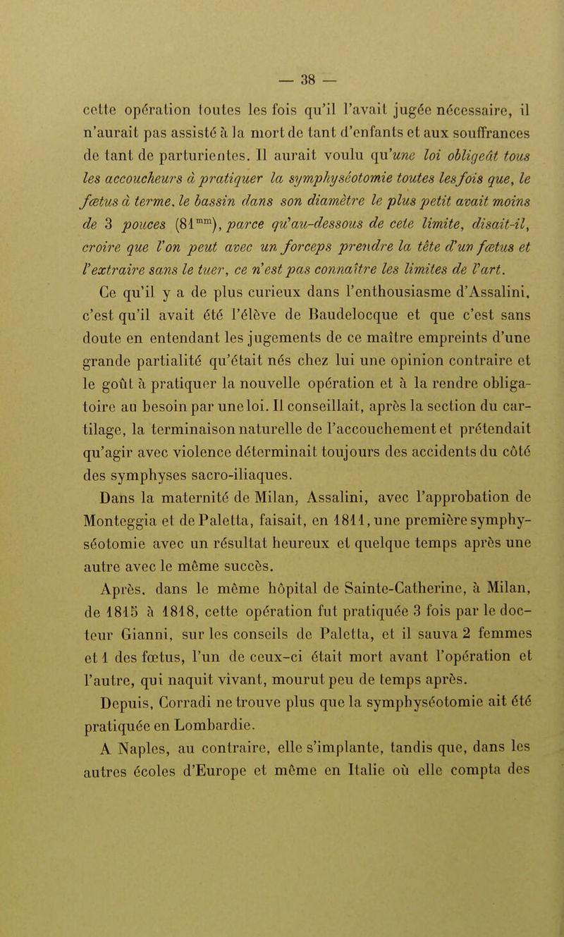 cette opération loutes les fois qu'il Tavail jugée nécessaire, il n'aurait pas assisté à la mort de tant d'enfants et aux souffrances de tant de parturientcs. Il aurait voulu qu'une loi obligeât tous les accoucheurs à pratiquer la symphyséotomie toutes lesfois que, le fœtus à terme, le bassin dans son diamètre le plus petit avait moins de 3 pouces i^i^^), parce qu^au-dessous de ceie limite, disait-il, croire que Von peut avec un forceps prendre la tête d'un fœtus et l'extraire sans le tuer, ce n'est pas connaître les limites de Vart. Ce qu'il y a de plus curieux dans l'enthousiasme d'Assalini. c'est qu'il avait été l'élève de Baudelocque et que c'est sans doute en entendant les jugements de ce maître empreints d'une grande partialité qu'était nés chez lui une opinion contraire et le goût à pratiquer la nouvelle opération et à la rendre obliga- toire au besoin par une loi. Il conseillait, après la section du car- tilage, la terminaison naturelle de l'accouchement et prétendait qu'agir avec violence déterminait toujours des accidents du côté des symphyses sacro-iliaques. Dans la maternité de Milan, Assalini, avec l'approbation de Monteggia et dePaletta, faisait, en 1811, une première symphy- séotomie avec un résultat heureux et quelque temps après une autre avec le même succès. Après, dans le même hôpital de Sainte-Catherine, à Milan, de 1815 à 1818, cette opération fut pratiquée 3 fois par le doc- teur Gianni, sur les conseils de Palctta, et il sauva 2 femmes et 1 des fœtus, l'un de ceux-ci était mort avant l'opération et l'autre, qui naquit vivant, mourut peu de temps après. Depuis, Corradi ne trouve plus que la symphyséotomie ait été pratiquée en Lombardie. A Naples, au contraire, elle s'implante, tandis que, dans les autres écoles d'Europe et même en Italie ovi elle compta des