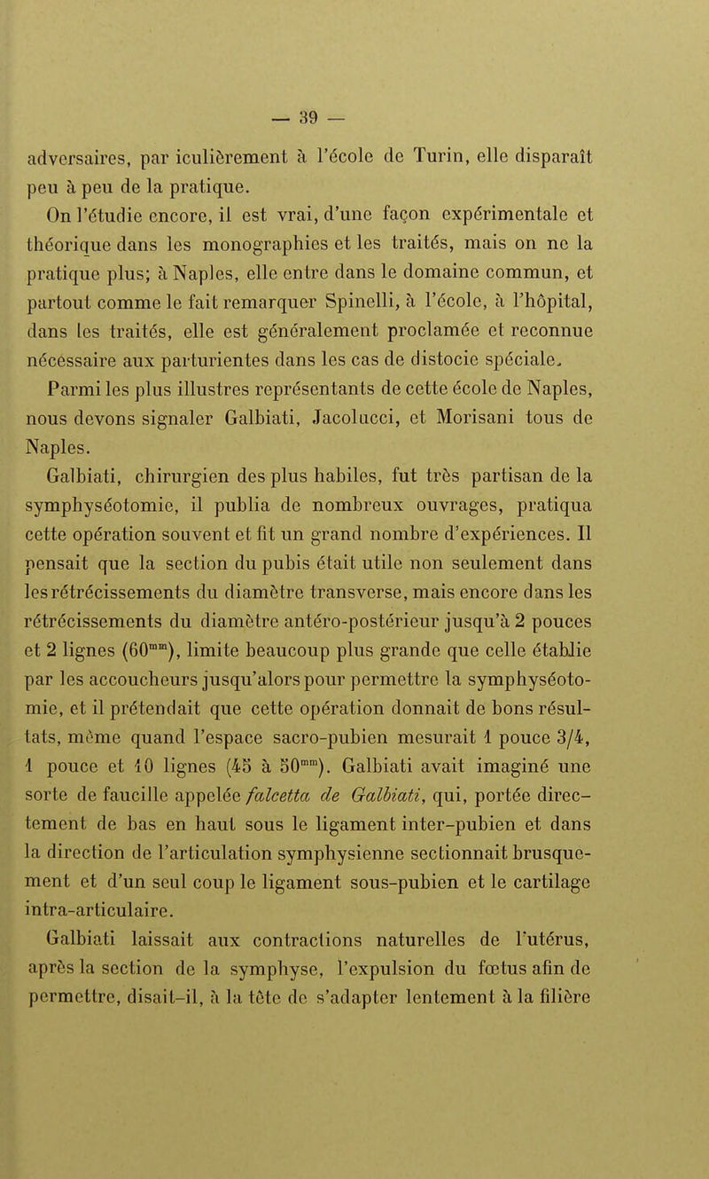 adversaires, par iculièrement à l'école de Turin, elle disparaît peu à peu de la pratique. On l'étudié encore, il est vrai, d'une façon expérimentale et théorique dans les monographies et les traités, mais on ne la pratique plus; à Naples, elle entre dans le domaine commun, et partout comme le fait remarquer Spinelli, à l'école, à l'hôpital, dans les traités, elle est généralement proclamée et reconnue nécessaire aux parturientes dans les cas de distocie spéciale. Parmi les plus illustres représentants de cette école de Naples, nous devons signaler Galbiati, Jacokicci, et Morisani tous de Naples. Galbiati, chirurgien des plus habiles, fut très partisan de la symphyséotomie, il publia de nombreux ouvrages, pratiqua cette opération souvent et fit un grand nombre d'expériences. Il pensait que la section du pubis était utile non seulement dans les rétrécissements du diamètre transverse, mais encore dans les rétrécissements du diamètre antéro-postérieur jusqu'à 2 pouces et 2 lignes (60°'), limite beaucoup plus grande que celle établie par les accoucheurs jusqu'alors pour permettre la symphyséoto- mie, et il prétendait que cette opération donnait de bons résul- tats, môme quand l'espace sacro-pubien mesurait 1 pouce 3/4, 1 pouce et 10 lignes (45 à 50°). Galbiati avait imaginé une sorte de faucille appelée falcetta de Galbiati, qui, portée direc- tement de bas en haut sous le ligament inter-pubien et dans la direction de l'articulation symphysienne sectionnait brusque- ment et d'un seul coup le ligament sous-pubien et le cartilage intra-articulaire. Galbiati laissait aux contractions naturelles de l'utérus, après la section de la symphyse, l'expulsion du fœtus afin de permettre, disait-il, à la tête de s'adapter lentement à la filière