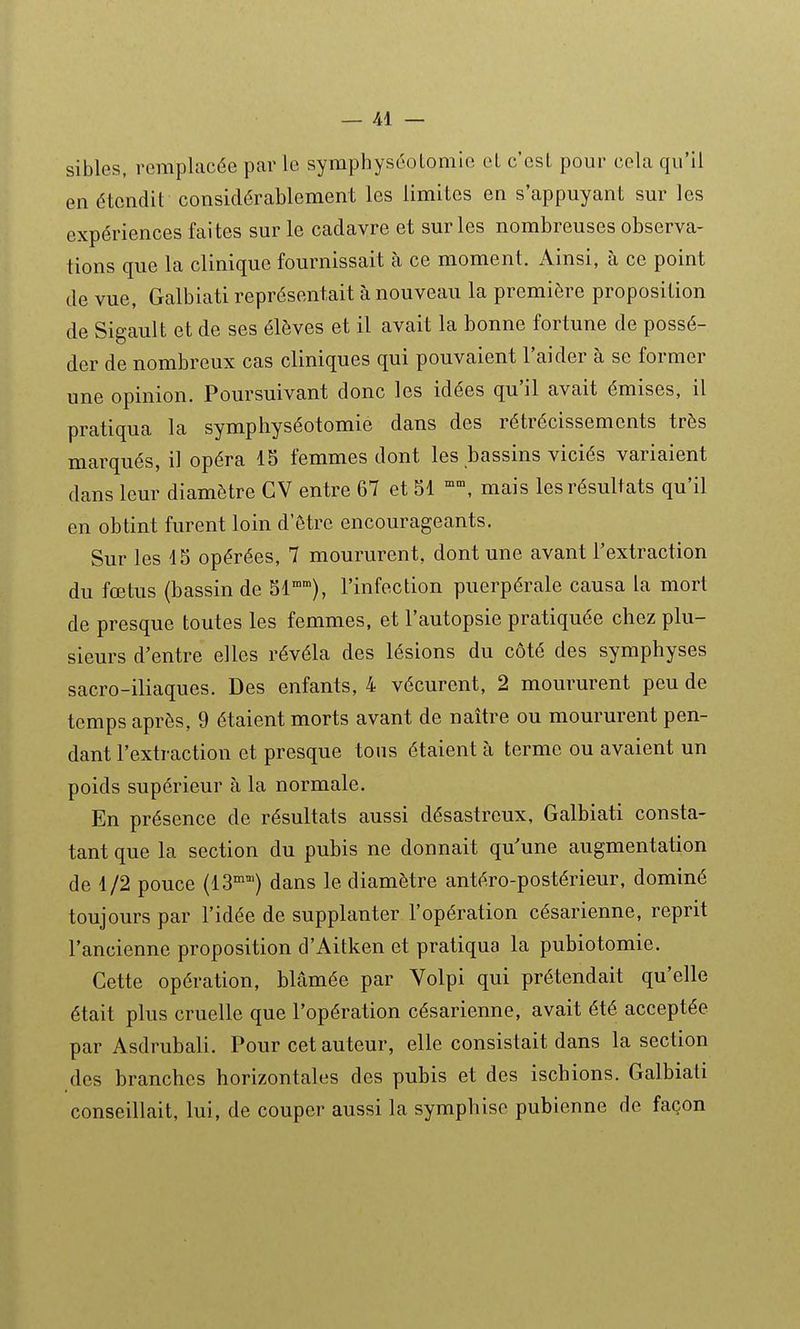 sibles, remplacée par le syraphyséoLomie eL c'est pour cela qu'il en étendit considérablement les limites en s'appuyant sur les expériences faites sur le cadavre et sur les nombreuses observa- tions que la clinique fournissait à ce moment. Ainsi, à ce point de vue, Galbiati représentait à nouveau la première proposition de Sigault et de ses élèves et il avait la bonne fortune de possé- der de nombreux cas cliniques qui pouvaient l'aider à se former une opinion. Poursuivant donc les idées qu'il avait émises, il pratiqua la symphyséotomie dans des rétrécissements très marqués, il opéra 15 femmes dont les bassins viciés variaient dans leur diamètre CV entre 67 et 51 mais les résultats qu'il en obtint furent loin d'être encourageants. Sur les 15 opérées, 7 moururent, dont une avant l'extraction du fœtus (bassin de 51), l'infection puerpérale causa la mort de presque toutes les femmes, et l'autopsie pratiquée cbez plu- sieurs d'entre elles révéla des lésions du côté des symphyses sacro-iliaques. Des enfants, 4 vécurent, 2 moururent peu de temps après, 9 étaient morts avant de naître ou moururent pen- dant l'extraction et presque tous étaient à terme ou avaient un poids supérieur à la normale. En présence de résultats aussi désastreux, Galbiati consta- tant que la section du pubis ne donnait qu'une augmentation de 1/2 pouce (13°) dans le diamètre antéro-postérieur, dominé toujours par l'idée de supplanter l'opération césarienne, reprit l'ancienne proposition d'Aitken et pratiqua la pubiotomie. Cette opération, blâmée par Volpi qui prétendait qu'elle était plus cruelle que l'opération césarienne, avait été acceptée par Asdrubali. Pour cet auteur, elle consistait dans la section des branches horizontales des pubis et des ischions. Galbiati conseillait, lui, de couper aussi la symphise pubienne de façon