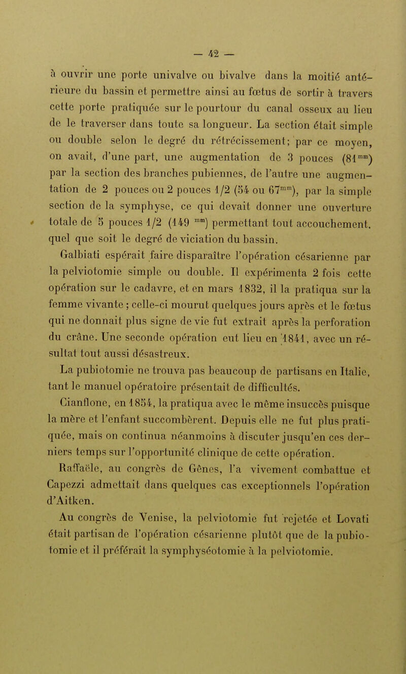 à ouvrir une porte univalve ou bivalve dans la moitié anté- rieure du bassin et permettre ainsi au fœtus de sortir à travers cette porte pratiquée sur le pourtour du canal osseux au lieu de le traverser dans toute sa longueur. La section était simple ou double selon le degré du rétrécissement; par ce moyen, on avait, d'une part, une augmentation de 3 pouces (81'°°') par la section des branches pubiennes, de l'autre une augmen- tation de 2 pouces ou 2 pouces 1/2 (S4 ou 67''), par la simple section de la symphyse, ce qui devait donner une ouverture * totale de 5 pouces 1/2 (149 permettant tout accouchement, quel que soit le degré de viciation du bassin. Galbiati espérait faire disparaître l'opération césarienne par la pelviotomie simple ou double. Il expérimenta 2 fois cette opération sur le cadavre, et en mars 1832, il la pratiqua sur la femme vivante ; celle-ci mourut quelques jours après et le fœtus qui ne donnait plus signe de vie fut extrait après la perforation du crâne. Une seconde opération eut lieu en ^1841, avec un ré- sultat tout aussi désastreux. La pubiotomie ne trouva pas beaucoup de partisans en Italie, tant le manuel opératoire présentait de difficultés. Cianflone, en 1854, la pratiqua avec le môme insuccès puisque la mère et l'enfant succombèrent. Depuis elle ne fut plus prati- quée, mais on continua néanmoins à discuter jusqu'en ces der- niers temps sur l'opportunité clinique de cette opération. Raftaële, au congrès de Gênes, l'a vivement combattue et Capezzi admettait dans quelques cas exceptionnels l'opération d'Aitken. Au congrès de Venise, la pelviotomie fut rejetée et Lovati était partisan de l'opération césarienne plutôt que de la pubio- tomie et il préférait la symphyséotomie à la pelviotomie.