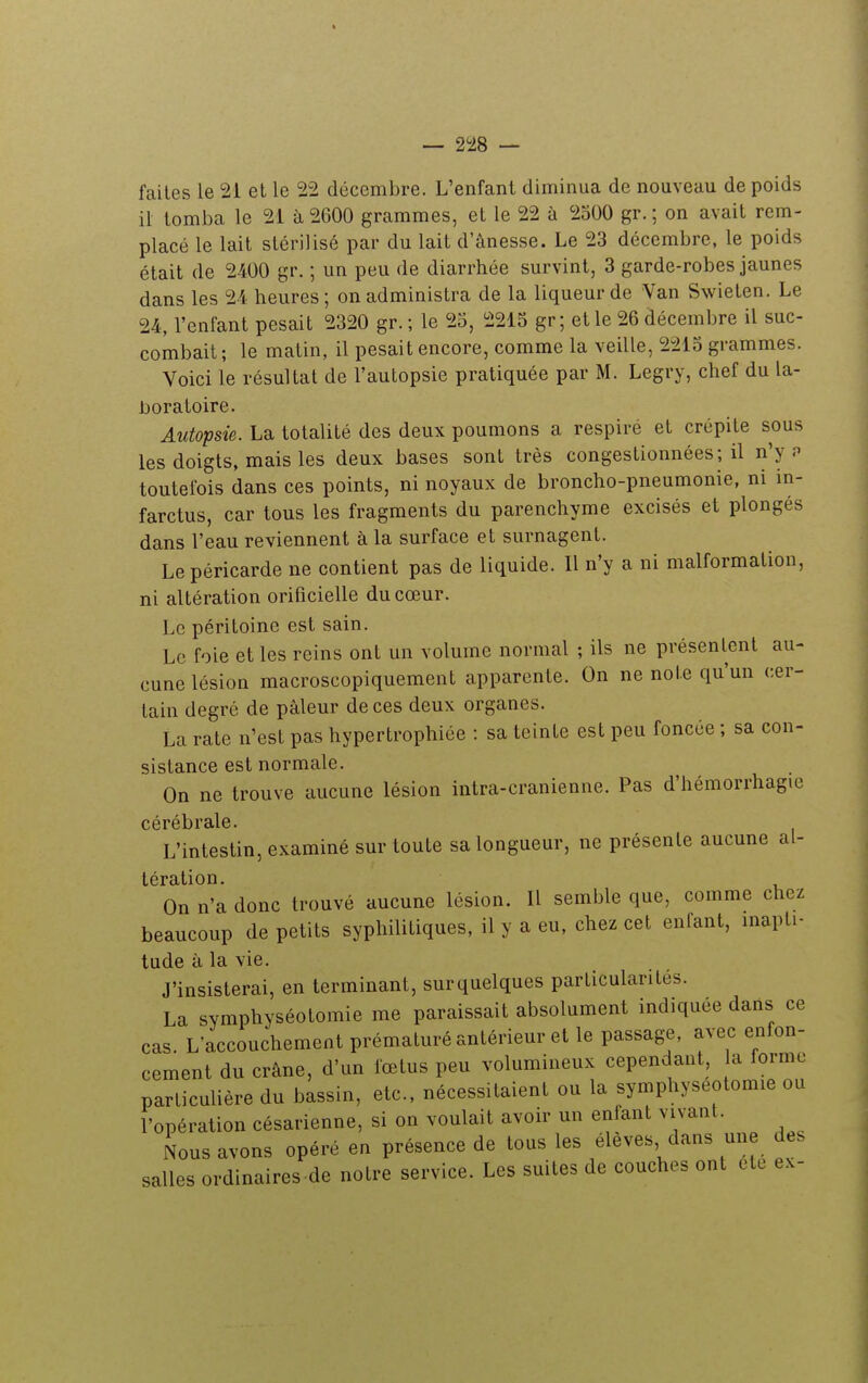 faites le 21 et le 22 décembre. L'enfant diminua de nouveau de poids il tomba le 21 à 2600 grammes, et le 22 à 2500 gr. ; on avait rem- placé le lait stérilisé par du lait d'ânesse. Le 23 décembre, le poids était de 2400 gr. ; un peu de diarrhée survint, 3 garde-robes jaunes dans les 2-4 heures ; on administra de la liqueur de Van Swieten. Le 24, l'enfant pesait 2320 gr. ; le 25, 2215 gr; et le 26 décembre il suc- combait ; le matin, il pesait encore, comme la veille, 2215 grammes. Voici le résultat de l'autopsie pratiquée par M. Legry, chef du la- boratoire. Autopsie. La totalité des deux poumons a respiré et crépite sous les doigts, mais les deux bases sont très congestionnées ; il n'y p toutefois dans ces points, ni noyaux de broncho-pneumonie, ni in- farctus, car tous les fragments du parenchyme excisés et plongés dans l'eau reviennent à la surface et surnagent. Le péricarde ne contient pas de liquide. Il n'y a ni malformation, ni altération orificielle du cœur. Le péritoine est sain. Le foie et les reins ont un volume normal ; ils ne présentent au- cune lésion macroscopiquement apparente. On ne noie qu'un cer- tain degré de pâleur de ces deux organes. La rate n'est pas hypertrophiée : sa teinte est peu foncée ; sa con- sistance est normale. On ne trouve aucune lésion intra-cranienne. Pas d'hémorrhagie cérébrale. L'intestin, examiné sur toute sa longueur, ne présente aucune al- tération. On n'a donc trouvé aucune lésion. Il semble que, comme chez beaucoup de petits syphilitiques, il y a eu, chez cet enfant, inapti- tude à la vie. J'insisterai, en terminant, surquelques particularités. La svmphyséotomie me paraissait absolument indiquée dans ce cas. L'accouchement prématuré antérieur et le passage, avec enfon- cement du crâne, d'un fœtus peu volumineux cependant, a forme particulière du bassin, etc., nécessitaient ou la symphyseotomie ou l'opération césarienne, si on voulait avoir un enfant vivant. Nous avons opéré en présence de tous les élèves dans une des salles ordinaires de notre service. Les suites de couches ont ete ex-
