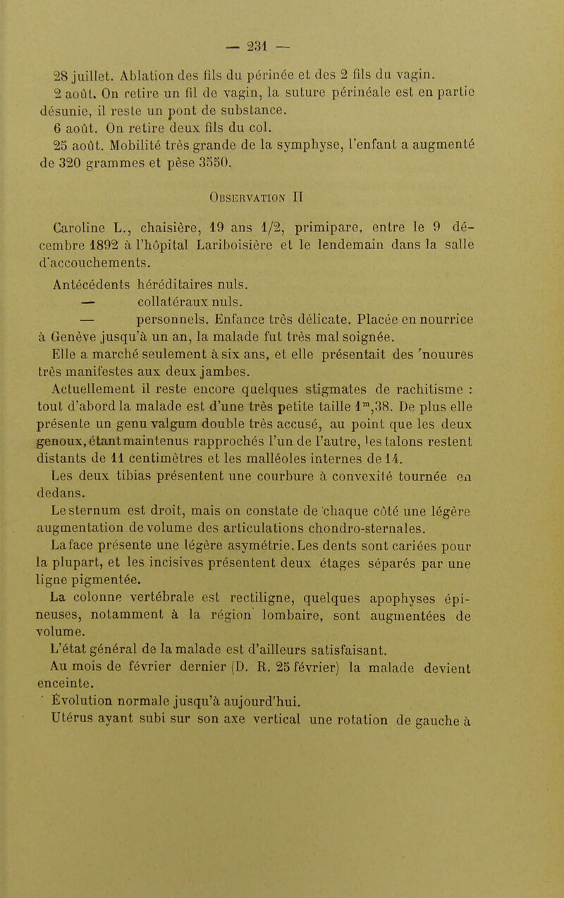 28 juillet. Ablation des fils du périnée et des 2 fils du vagin. 2 août. On retire un fil de vagin, la suture périnéale est en partie désunie, il reste un pont de substance. 6 août. On retire deux fils du col. 25 août. Mobilité très grande de la symphyse, l'enfant a augmenté de 320 grammes et pèse 3S50. Observation IT Caroline L., chaisière, 19 ans 1/2, primipare, entre le 9 dé- cembre 1892 à l'hôpital Lariboisière et le lendemain dans la salle d'accouchements. Antécédents héréditaires nuls. — collatéraux nuls. — personnels. Enfance très délicate. Placée en nourrice à Genève jusqu'à un an, la malade fut très mal soignée. Elle a marché seulement à six ans, et elle présentait des ^nouures très manifestes aux deux jambes. Actuellement il reste encore quelques stigmates de rachitisme : tout d'abord la malade est d'une très petite taille 1™,38. De plus elle présente un genu valgum double très accusé, au point que les deux genoux, étant maintenus rapprochés l'un de l'autre, les talons restent distants de 11 centimètres et les malléoles internes de 14. Les deux tibias présentent une courbure à convexilé tournée en dedans. Le sternum est droit, mais on constate de chaque côté une légère augmentation de volume des articulations chondro-sternales. Laface présente une légère asymétrie. Les dents sont cariées pour la plupart, et les incisives présentent deux étages séparés par une ligne pigmentée. La colonne vertébrale est rectiligne, quelques apophyses épi- neuses, notamment à la région lombaire, sont augmentées de volume. L'état général de la malade est d'ailleurs satisfaisant. Au mois de février dernier (D. R. 25 février) la malade devient enceinte. Évolution normale jusqu'à aujourd'hui. Utérus ayant subi sur son axe vertical une rotation de gauche à