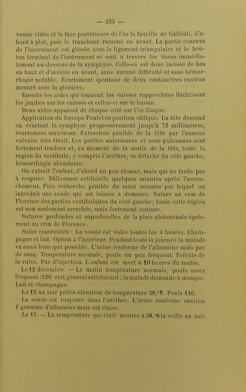 vessie vidée et la face postérieure de l'os la faucille de Galbiali, d'a- bord à plat, puis le tranchant ramené en avant. La partie concave de l'instrument est glissée sous le ligament triangulaire et le bou- ton terminal de l'instrument se sent à travers les tissus immédia- tement au-dessous de la symphyse. Celle-ci est donc incisée de bas en haut et d'arrière en avant, sans aucune difficulté et sans hémor- rhagie notable. Écartement spontané de deux centimètres environ mesuré avec la glissière. Ensuite les aides qui tenaient les cuisses rapprochées fléchissent les jambes sur les cuisses et cellos-ci sur le bassin. Deux aides appuient de chaque côté sur l'os iliaque. Application du forceps Poulet en position oblique. La tête descend en écartant la symphyse progressivement jusqu'à 72 millimètres, écartement maximum. Extraction pénible de la tête par l'anneau vulvaire très étroit. Les parties antérieures et sous-pubiennes sont fortement tendues et, au moment de la sortie de la tête, toute la région du vestibule, y compris l'urèthre, se détache du côté gauche, hémorrhagie abondante. On extrait l'enfant, d'abord un peu étonné, mais qui ne tarde pas à respirer. Délivrance artificielle quelques minutes après l'accou- chement. Puis recherche pénible du méat urinaire par lequel on introduit une sonde qui est laissée à demeure. Suture au crin de Florence des parties vestibulaires du côté gauche; toute cette région est non seulement arrachée, mais fortement contuse. Sutures profondes et superficielles de la plaie abdominale égale- ment au crin de Florence. Soins consécutifs : La vessie est vidée toutes les 4 heures. Cham- pagne et lait. Opium à l'intérieur. Pendant toute la journée la malade va aussi bien que possible. L'urine renferme de l'albumine mais pas de sang. Température normale, pouls un peu fréquent. Toilette de la vulve. Pas d'injection. L'enfant est mort à 10 heures du matin. Le 12 décembre. — Le matin température normale, pouls assez f.-équent (120) état général satisfaisant ; la malade demande à manger. Lait et Champagne. Le 12 au soir petit» élévation de température 38,8. Pouls 116. La sonde est toujours dans l'urèthre. L'urine renferme environ 1 gramme d'albumine mais est claire. Le 13. — La température qui était montée à 38,08 la veille au soir