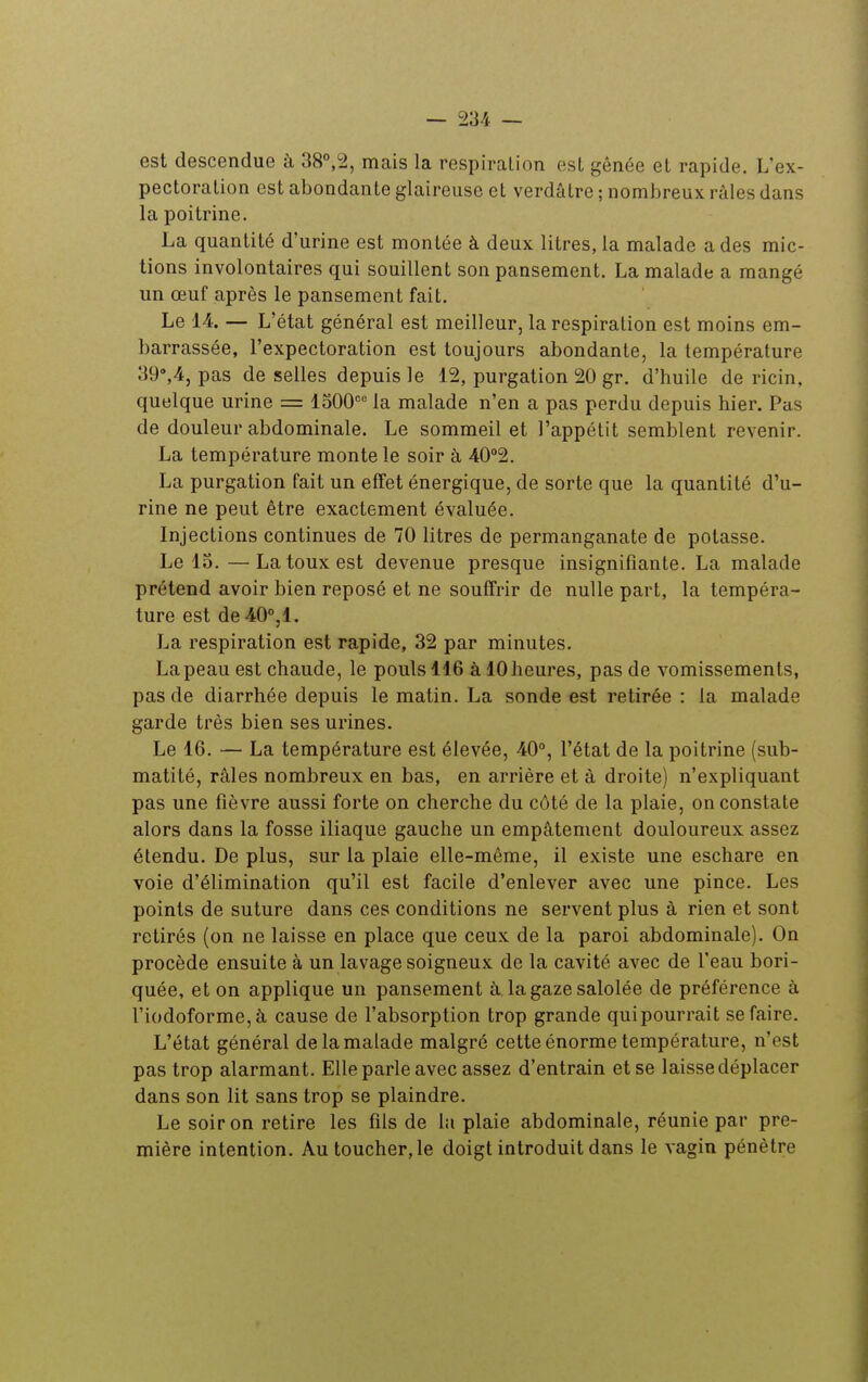 est descendue à 38°,2, mais la respiration est gênée et rapide. L'ex- pectoration est abondante glaireuse et verdâtre ; nombreux râles dans la poitrine. La quantité d'urine est montée à deux litres, la malade a des mic- tions involontaires qui souillent son pansement, La malade a mangé un œuf après le pansement fait. Le 14 — L'état général est meilleur, la respiration est moins em- barrassée, l'expectoration est toujours abondante, la température 39,4, pas de selles depuis le 12, purgation 20 gr. d'huile de ricin, quelque urine = 1500 la malade n'en a pas perdu depuis hier. Pas de douleur abdominale. Le sommeil et l'appétit semblent revenir. La température monte le soir à 40°2. La purgation fait un effet énergique, de sorte que la quantité d'u- rine ne peut être exactement évaluée. Injections continues de 70 litres de permanganate de potasse. Le 13. —La toux est devenue presque insignifiante. La malade prétend avoir bien reposé et ne souffrir de nulle part, la tempéra- ture est de40°,l. La respiration est rapide, 32 par minutes. La peau est chaude, le pouls 116 à 10 heures, pas de vomissements, pas de diarrhée depuis le matin. La sonde est retirée : la malade garde très bien ses urines. Le 16. — La température est élevée, 40°, l'état de la poitrine (sub- matité, râles nombreux en bas, en arrière et à droite) n'expliquant pas une fièvre aussi forte on cherche du côté de la plaie, on constate alors dans la fosse iliaque gauche un empâtement douloureux assez étendu. De plus, sur la plaie elle-même, il existe une eschare en voie d'élimination qu'il est facile d'enlever avec une pince. Les points de suture dans ces conditions ne servent plus à rien et sont retirés (on ne laisse en place que ceux de la paroi abdominale). On procède ensuite à un lavage soigneux de la cavité avec de l'eau bori- quée, et on applique un pansement à lagazesalolée de préférence à riodoforme,à cause de l'absorption trop grande quipourrait se faire. L'état général de la malade malgré cette énorme température, n'est pas trop alarmant. Elle parle avec assez d'entrain et se laisse déplacer dans son lit sans trop se plaindre. Le soir on retire les fils de la plaie abdominale, réunie par pre- mière intention. Au toucher, le doigt introduit dans le vagin pénètre
