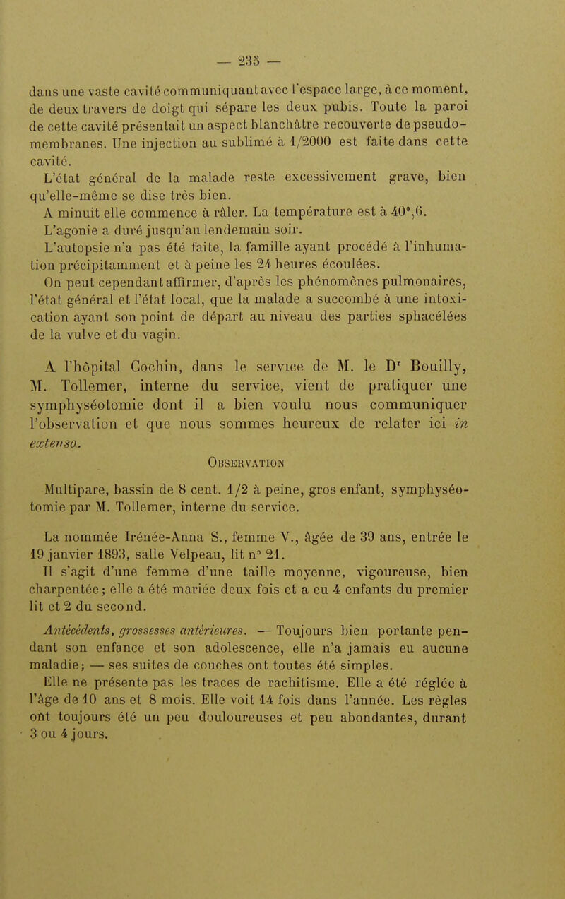 dans une vaste cavité communiquant avec l'espace large, à ce moment, de deux travers de doigt qui sépare les deux pubis. Toute la paroi de cette cavité présentait un aspect blanchâtre recouverte de pseudo- membranes. Une injection au sublimé à 1/2000 est faite dans cette cavité. L'état général de la malade reste excessivement grave, bien qu'elle-même se dise très bien, A minuit elle commence à râler, La température est à 40,6. L'agonie a duré jusqu'au lendemain soir. L'autopsie n'a pas été faite, la famille ayant procédé à l'inhuma- tion précipitamment et à peine les 24 heures écoulées. On peut cependant affirmer, d'après les phénomènes pulmonaires, l'état général et l'état local, que la malade a succombé à une intoxi- cation ayant son point de départ au niveau des parties sphacélées de la vulve et du vagin, A l'hôpital Gochiii, dans le service de M, le Bouilly, M. Tollemer, interne du service, vient de pratiquer une symphyséotomie dont il a bien voulu nous communiquer l'observation et que nous sommes heureux de relater ici in extenso. Observation Multipare, bassin de 8 cent. 1/2 à peine, gros enfant, symphyséo- tomie par M. Tollemer, interne du service. La nommée Irénée-Anna S., femme V., âgée de 39 ans, entrée le 19 janvier 1893, salle Velpeau, lit n' 21. Il s'agit d'une femme d'une taille moyenne, vigoureuse, bien charpentée ; elle a été mariée deux fois et a eu 4 enfants du premier lit et 2 du second. Antécédents, grossesses antérieures. — Toujours bien portante pen- dant son enfance et son adolescence, elle n'a jamais eu aucune maladie; — ses suites de couches ont toutes été simples. Elle ne présente pas les traces de rachitisme. Elle a été réglée à l'âge de 10 ans et 8 mois. Elle voit 14 fois dans l'année. Les règles oût toujours été un peu douloureuses et peu abondantes, durant 3 ou 4 jours.
