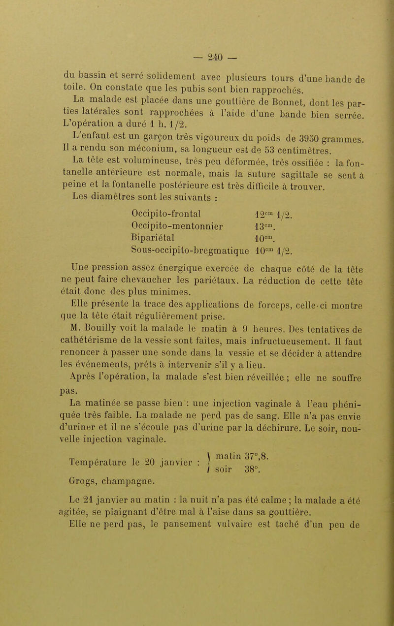 du bassin et serré solidement avec plusieurs tours d'une bande de toile. On constate que les pubis sont bien rapprochés. La malade est placée dans une gouttière de Bonnet, dont les par- ties latérales sont rapprochées à l'aide d'une bande bien serrée. L'opération a duré 1 h. 1/2. L'enfant est un garçon très vigoureux du poids de 3930 grammes. Il a rendu son méconium, sa longueur est de 53 centimètres. La tète est volumineuse, très peu déformée, très ossifiée : la fon- tanelle antérieure est normale, mais la suture sagittale se sent à peine et la fontanelle postérieure est très difficile à trouver. Les diamètres sont les suivants : Occipito-frontal 12=™ 1/2. Occipito-mentonnier 13'''. Bipariétal 10. Sous-occipito-bregmatique 10'=' 1/2. Une pression assez énergique exercée de chaque côté de la tête ne peut faire chevaucher les pariétaux. La réduction de cette tête était donc des plus minimes. Elle présente la trace des applications de forceps, celle-ci montre que la tête était régulièrement prise. M. Bouilly voit la malade le matin à 9 heures. Des tentatives de cathétérisme de la vessie sont faites, mais infructueusement. Il faut renoncer à passer une sonde dans la vessie et se décider à attendre les événements, prêts à intervenir s'il y a lieu. Après l'opération, la malade s'est bien réveillée ; elle ne souffre pas. La matinée se passe bien : une injection vaginale à l'eau phéni- quée très faible. La malade ne perd pas de sang. Elle n'a pas envie d'uriner et il ne s'écoule pas d'urine par la déchirure. Le soir, nou- velle injection vaginale. T, , , 1 on ■ • \ matin 37°,8. lemperature le 20 janvier : ^ ^ / soir 38°. Grogs, Champagne. Le 21 janvier au matin : la nuit n'a pas été calme ; la malade a été agitée, se plaignant d'être mal à l'aise dans sa gouttière. Elle ne perd pas, le pansement vulvaire est taché d'un peu de