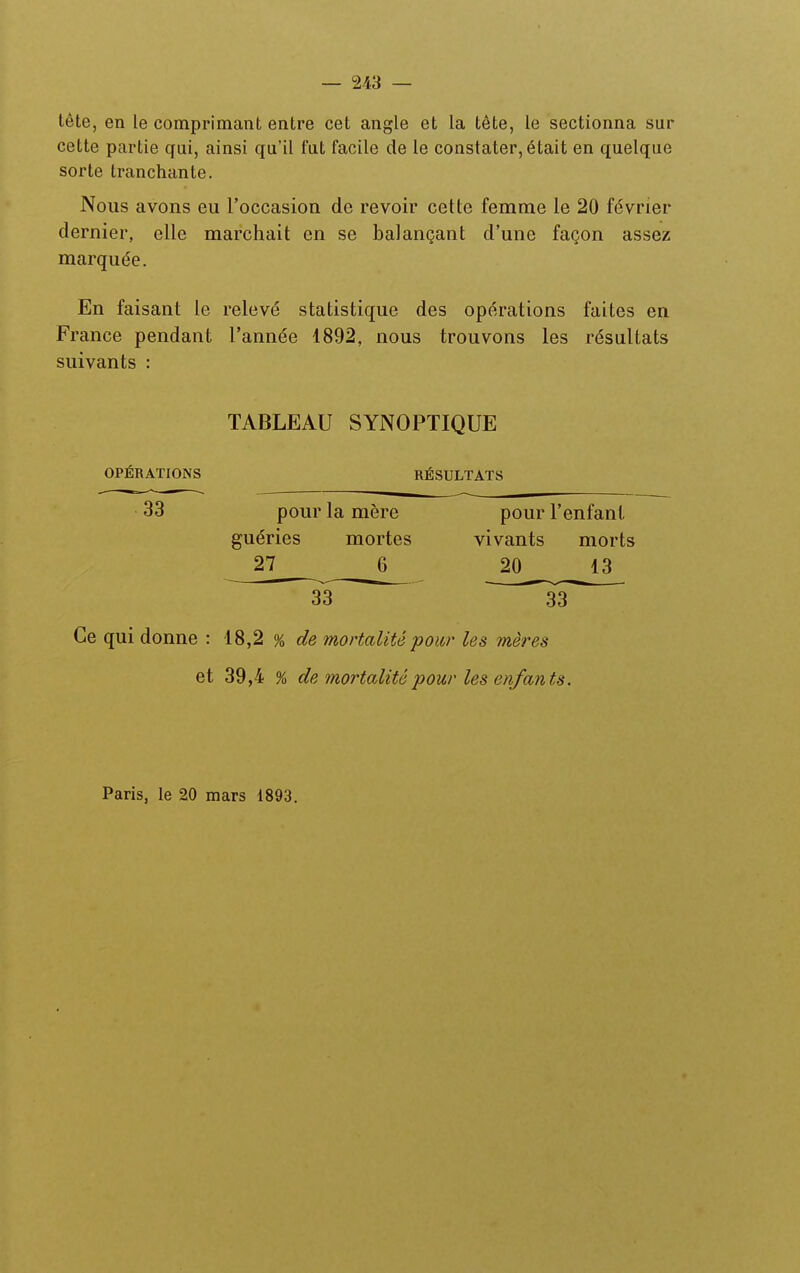 tête, en le comprimant entre cet angle et la tête, le sectionna sur cette partie qui, ainsi qu'il fut facile de le constater, était en quelque sorte tranchante. Nous avons eu l'occasion de revoir cette femme le 20 février dernier, elle marchait en se balançant d'une façon assez marquée. En faisant le relevé statistique des opérations faites en France pendant l'année 1892, nous trouvons les résultats suivants : TABLEAU SYNOPTIQUE OPÉRATIONS RÉSULTATS 33 pour la mère pour l'enfant guéries mortes vivants morts 27 ^ 20 13 33 33 Ce qui donne : 18,2 % de mortalité pour les mères et 39,4 % de mortalité pour les enfants. Paris, le 20 mars 1893.