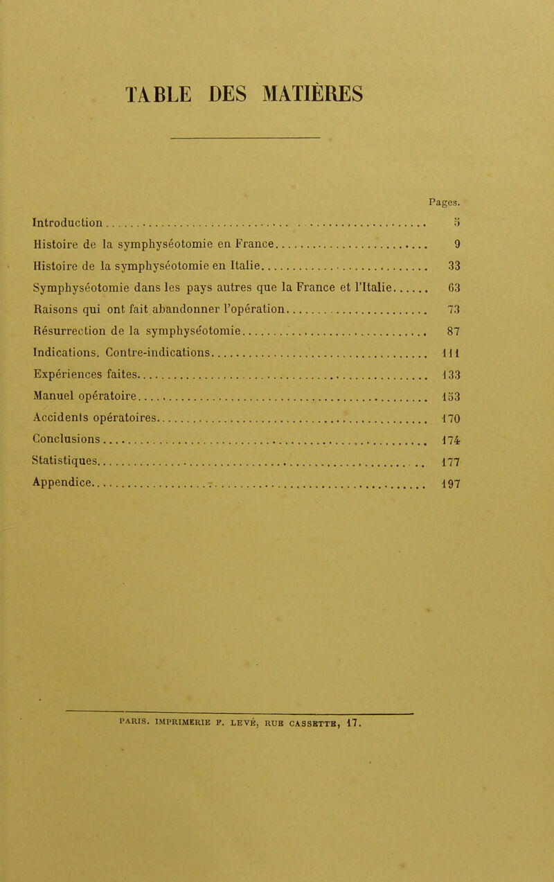 TABLE DES MATIÈRES Pages. Introduction 5 Histoire de la symphyséotomie en France 9 Histoire de la symphyséotomie en Italie 33 Symphyséotomie dans les pays autres que la France et l'Italie 63 Raisons qui ont fait abandonner l'opération 73 Résurrection de la symphyséotomie 87 Indications. Contre-indications 111 Expériences faites 133 Manuel opératoire 153 Accidents opératoires 170 Conclusions , d74 Statistiques 177 Appendice I97