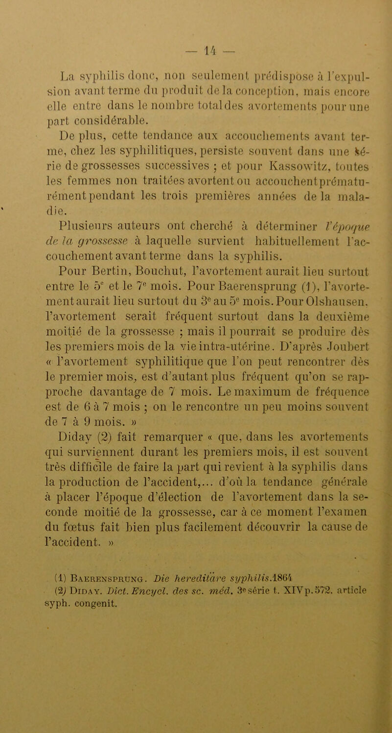 La syphilis donc, non seulement prédispose à l’expul- sion avant terme du produit delà conception, mais encore elle entre dans le nombre total des avortements pour une part considérable. De plus, cette tendance aux accouchements avant ter- me, chez les syphilitiques, persiste souvent dans une fcé- rie de grossesses successives ; et pour Kassowitz, toutes les femmes non traitées avortent ou accouchentprématu- rémentpendant les trois premières années delà mala- die. Plusieurs auteurs ont cherché à déterminer Y époque de la grossesse à laquelle survient habituellement l’ac- couchement avant terme dans la syphilis. Pour Bertin, Bouchut, l’avortement aurait lieu surtout entre le 5e et le 7e mois. Pour Baerensprung (1), l’avorte- ment aurait lieu surtout du 3e au 5e mois. Pour Olshausen. l’avortement serait fréquent surtout dans la deuxième moitié de la grossesse ; mais il pourrait se produire dès les premiers mois de la vie intra-utérine. D’après Joubert « l’avortement syphilitique que l’on peut rencontrer dès le premier mois, est d’autant plus fréquent qu’on se rap- proche davantage de 7 mois. Le maximum de fréquence est de 6 à 7 mois ; on le rencontre un peu moins souvent de 7 à 9 mois. » Diday (2) fait remarquer « que, dans les avortements qui surviennent durant les premiers mois, il est souvent très difficile de faire la part qui revient à la syphilis dans la production de l’accident,... d’où la tendance générale à placer l’époque d’élection de l’avortement dans la se- conde moitié de la grossesse, car à ce moment l’examen du fœtus fait bien plus facilement découvrir la cause de l’accident. » (1) Baerensprung. Die hereditare syphilis.1864 (2,) Diday. Dict. Encycl. des sc. méd. 3esérie t. XIVp.572. article syph. congenit.