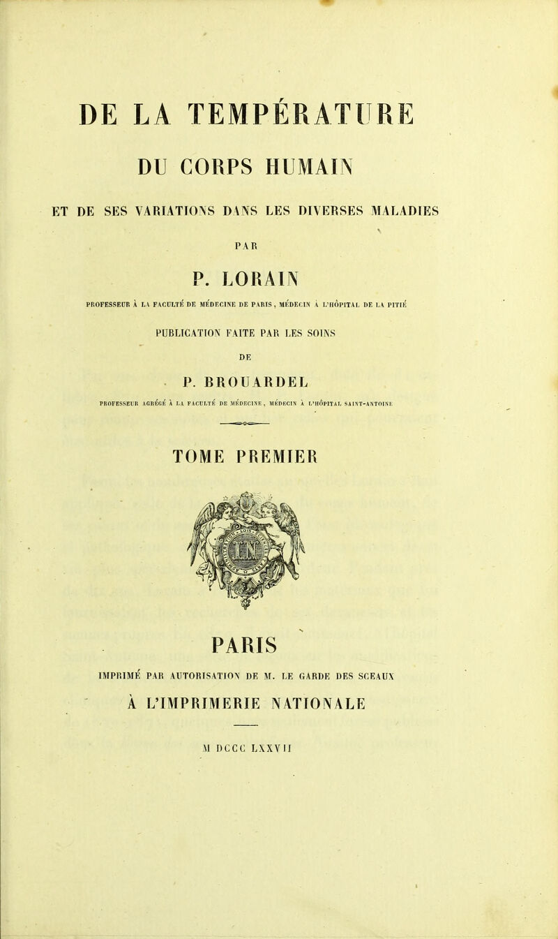 DE LA TEMPÉRATURE DU CORPS HUMAIN DE SES VARIATIOAS DANS LES DIVERSES MALADIES PAR P. LORAIN PROFESSEDR À JA FACDLTÉ DE MEDECINE DE PARIS, MEDECIN À I.'HOPITAI, DE l.\ PITIK PUBLICATION FAITE PAR LES SOINS DE P. BROUARDEL PROFESSEUR AGIlÉfiR \ h\ FACÎ!T,TR I)E MÉDJÎCINK . HKDECIN À 1,'hApITAI, SàlîVT-ANTOJNE TOME PREMIER PARIS IMPRIMÉ PAR AUTORISATION DE M. LE GARDE DES SCEAUX À L'IMPRIMERIE NATIONALE M UCCC LXXVH